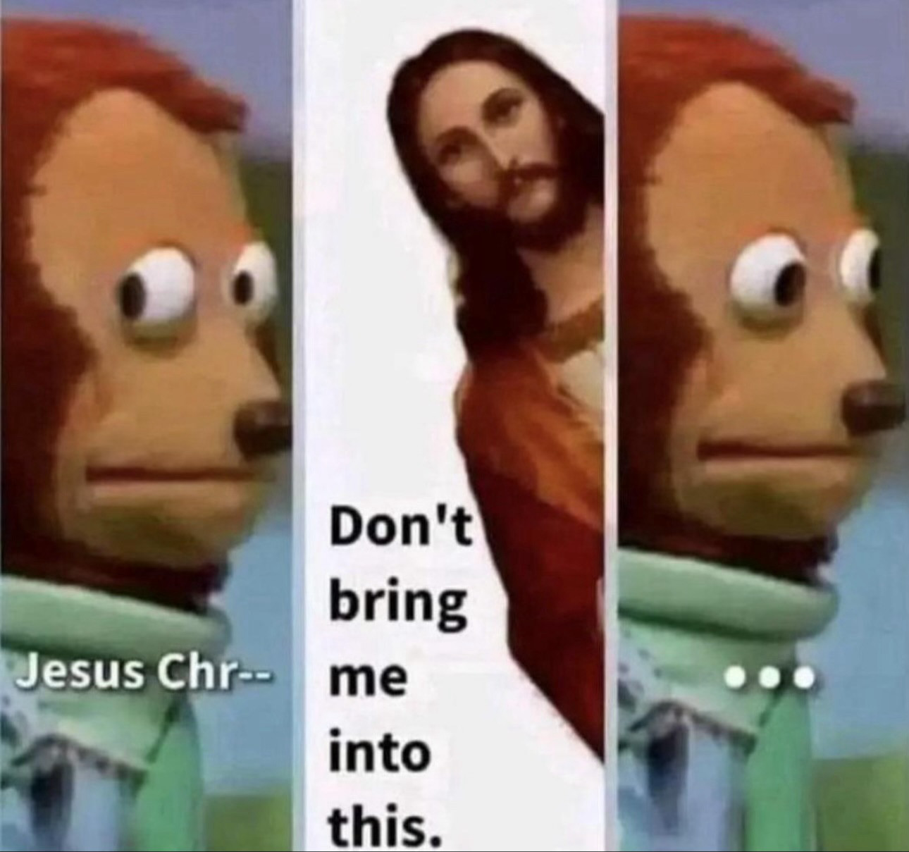 A three panel meme.

Panel one: a puppet (a monkey or a bear, I think) casting a sideways glance at the viewer. Text on the panel reads “Jesus Chr—“

Panel two: The King James imagery of Jesus leans into a blank panel from the right. Text reads “Don’t bring me into this”. 

Panel three: The puppet is now staring straight ahead. 