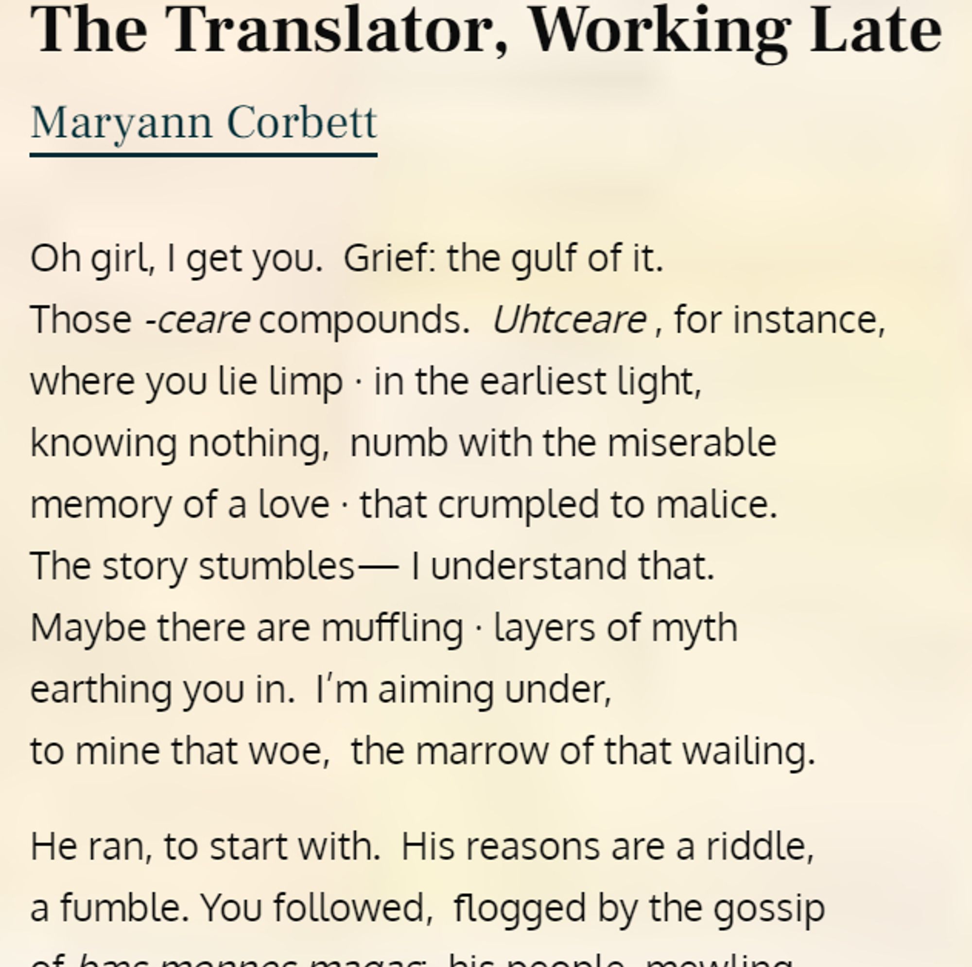 The Translator, Working Late, by Maryann Corbett

Oh girl, I get you. Grief: the gulf of it.
Those -ceare compounds. Uhtceare, for instance,
where you lie limp in the earliest light,
knowing nothing, numb with the miserable
memory of a love that crumpled to malice.
The story stumbles -- I understand that.
Maybe there are muffling layers of myth
earthing you in. I'm aiming under,
to mine that woe, the marrow of that wailing.

He ran, to start with. His reasons are a riddle,
a fumble. You followed, flogged by the gossip ...