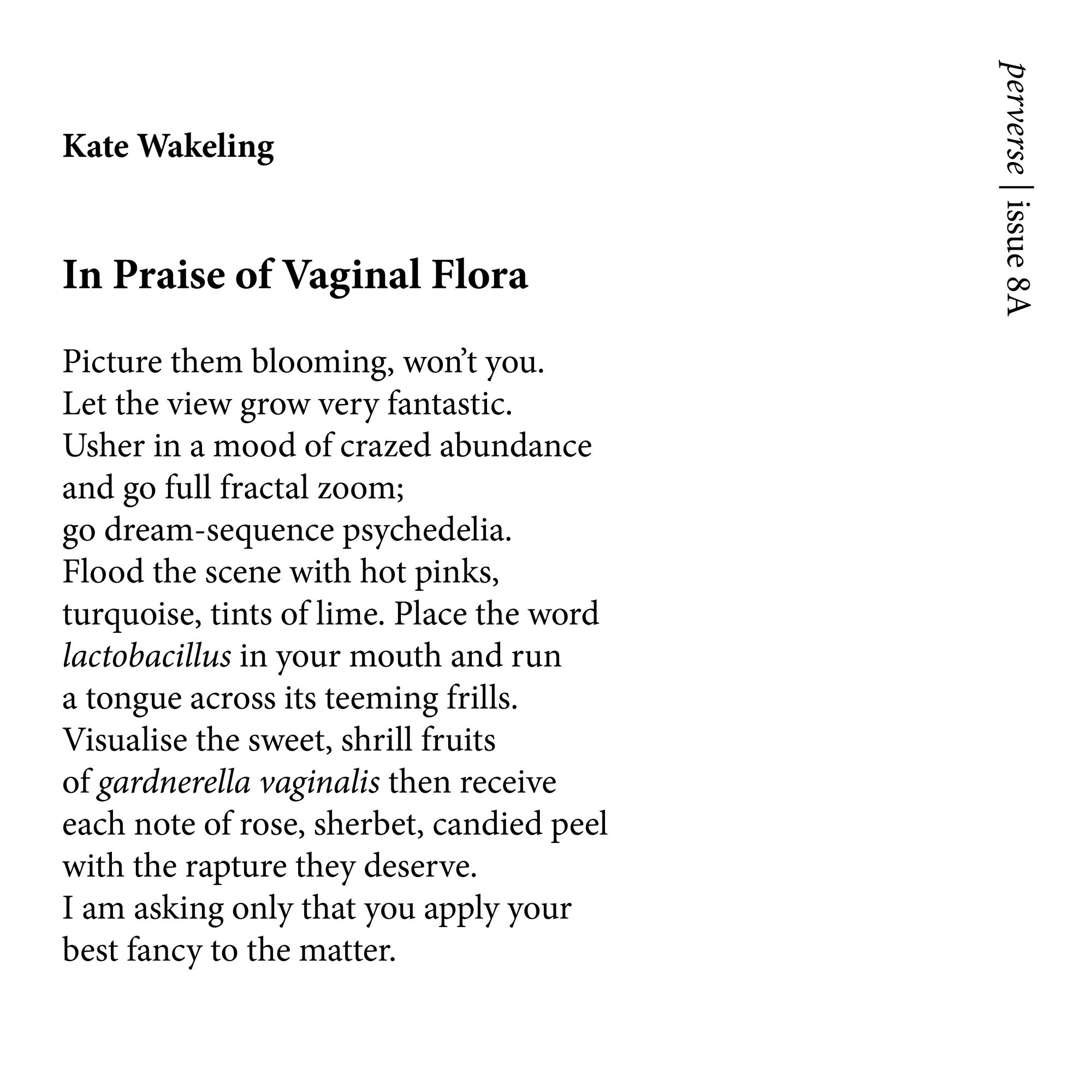 Kate Wakeling


In Praise of Vaginal Flora 

Picture them blooming, won’t you.
Let the view grow very fantastic.
Usher in a mood of crazed abundance
and go full fractal zoom;
go dream-sequence psychedelia.
Flood the scene with hot pinks,
turquoise, tints of lime. Place the word
lactobacillus in your mouth and run
a tongue across its teeming frills.
Visualise the sweet, shrill fruits
of gardnerella vaginalis then receive
each note of rose, sherbet, candied peel
with the rapture they deserve.
I am asking only that you apply your
best fancy to the matter.