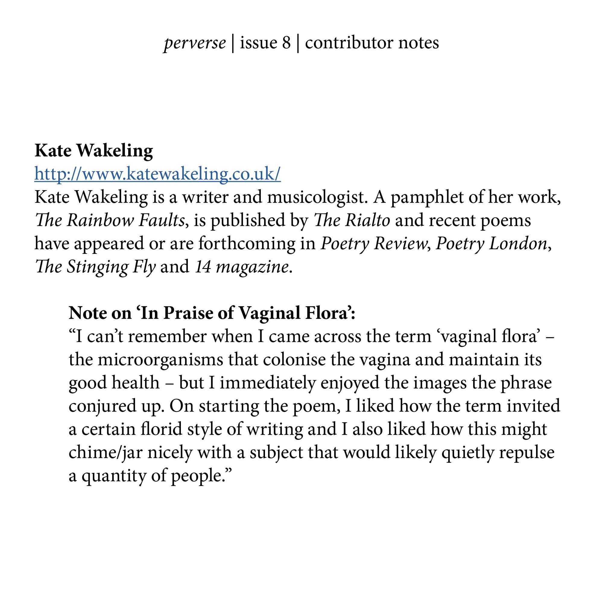 Kate Wakeling  
http://www.katewakeling.co.uk/
Kate Wakeling is a writer and musicologist. A pamphlet of her work, The Rainbow Faults, is published by The Rialto and recent poems have appeared or are forthcoming in Poetry Review, Poetry London, The Stinging Fly and 14 magazine. 

Note on ‘In Praise of Vaginal Flora’:
“I can’t remember when I came across the term ‘vaginal flora’ – the microorganisms that colonise the vagina and maintain its good health – but I immediately enjoyed the images the phrase conjured up. On starting the poem, I liked how the term invited a certain florid style of writing and I also liked how this might chime/jar nicely with a subject that would likely quietly repulse 
a quantity of people.”