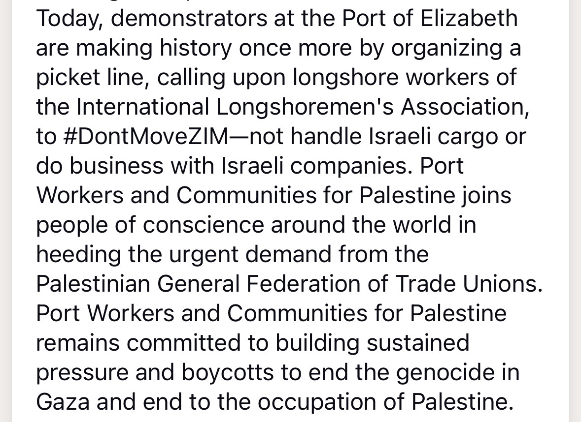 Today, demonstrators at the Port of Elizabeth are making history once more by organizing a picket line, calling upon longshore workers of the International Longshoremen's Association, to #DontMoveZIM-not handle Israeli cargo or do business with Israeli companies. Port Workers and Communities for Palestine joins people of conscience around the world in heeding the urgent demand from the Palestinian General Federation of Trade Unions.
Port Workers and Communities for Palestine remains committed to building sustained pressure and boycotts to end the genocide in Gaza and end to the occupation of Palestine.