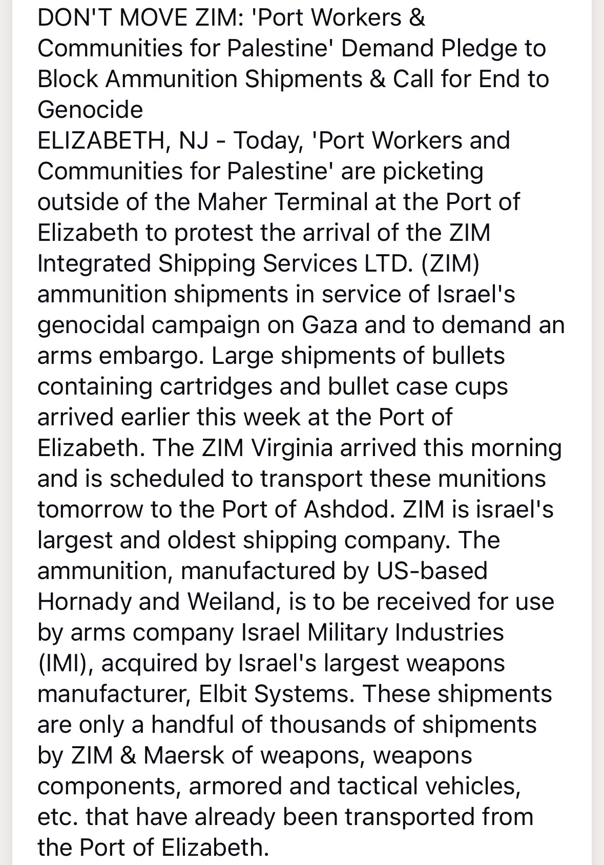 DON'T MOVE ZIM: 'Port Workers & Communities for Palestine' Demand Pledge to Block Ammunition Shipments & Call for End to Genocide
ELIZABETH, NJ - Today, 'Port Workers and Communities for Palestine' are picketing outside of the Maher Terminal at the Port of Elizabeth to protest the arrival of the ZIM Integrated Shipping Services LTD. (ZIM) ammunition shipments in service of Israel's genocidal campaign on Gaza and to demand an arms embargo. Large shipments of bullets containing cartridges and bullet case cups arrived earlier this week at the Port of Elizabeth. The ZIM Virginia arrived this morning and is scheduled to transport these munitions tomorrow to the Port of Ashdod. ZIM is israel's largest and oldest shipping company. The ammunition, manufactured by US-based Hornady and Weiland, is to be received for use by arms company Israel Military Industries (IMI), acquired by Israel's largest weapons manufacturer, Elbit Systems. These shipments are only a handful of thousands of shipments by ZIM & Maersk of weapons, weapons components, armored and tactical vehicles, etc. that have already been transported from the Port of Elizabeth.