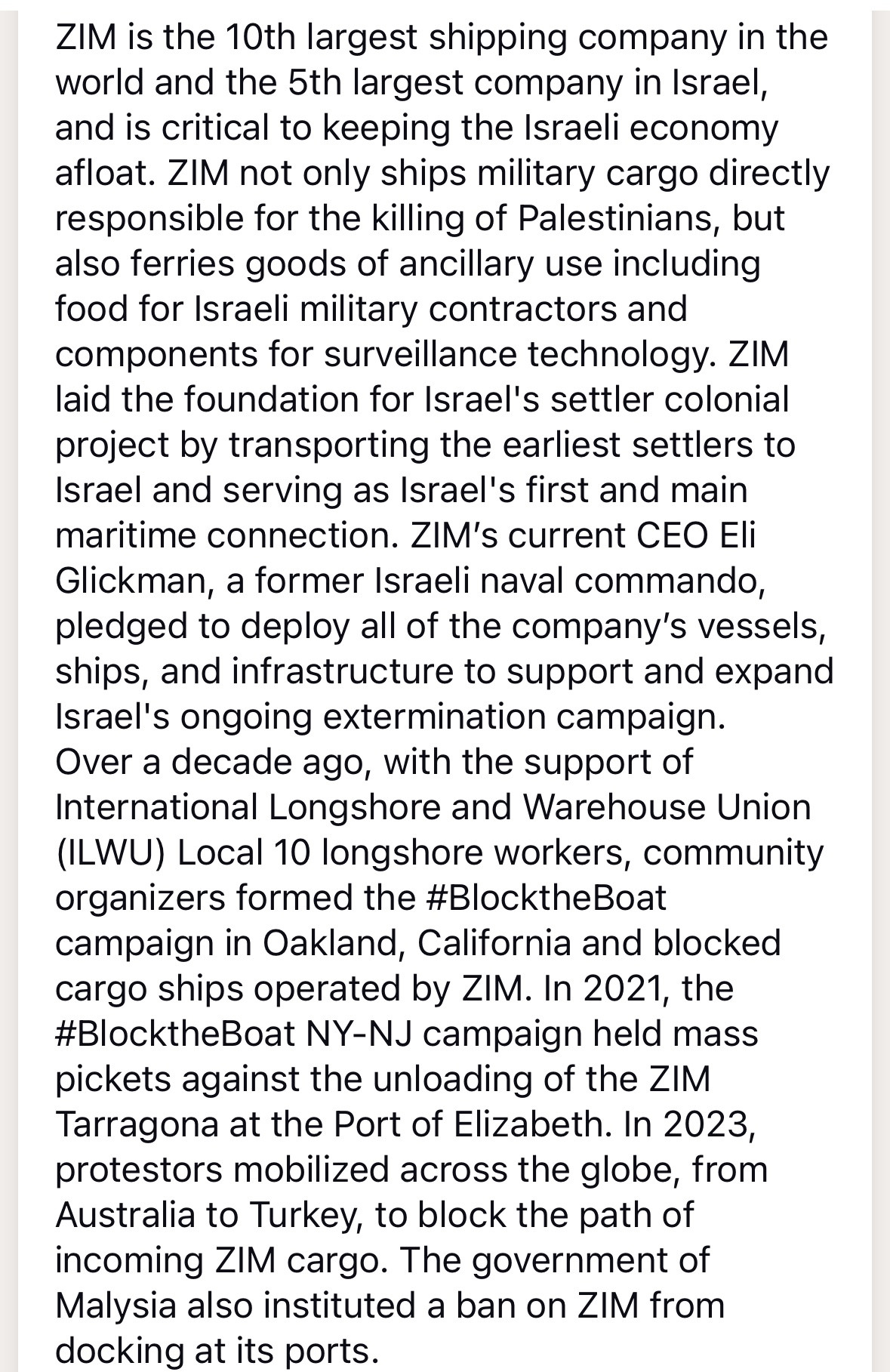 ZIM is the 10th largest shipping company in the world and the 5th largest company in Israel, and is critical to keeping the Israeli economy afloat. ZIM not only ships military cargo directly responsible for the killing of Palestinians, but also terries goods of ancillary use including food for Israeli military contractors and components for surveillance technology. zIM laid the foundation for Israel's settler colonial project by transporting the earliest settlers to Israel and serving as Israel's first and main maritime connection. ZIM's current CEO Eli Glickman, a former Israeli naval commando, pledged to deploy all of the company's vessels, ships, and infrastructure to support and expand Israel's ongoing extermination campaign.
Over a decade ago, with the support of International Longshore and Warehouse Union (ILWU) Local 10 longshore workers, community organizers formed the #BlocktheBoat campaign in Oakland, California and blocked cargo ships operated by ZIM. In 2021, the #BlocktheBoat NY-NJ campaign held mass pickets against the unloading of the ZIM Tarragona at the Port of Elizabeth. In 2023, protestors mobilized across the globe, from Australia to Turkey, to block the path of incoming ZIM cargo. The government of Malysia also instituted a ban on ZIM from docking at its ports.