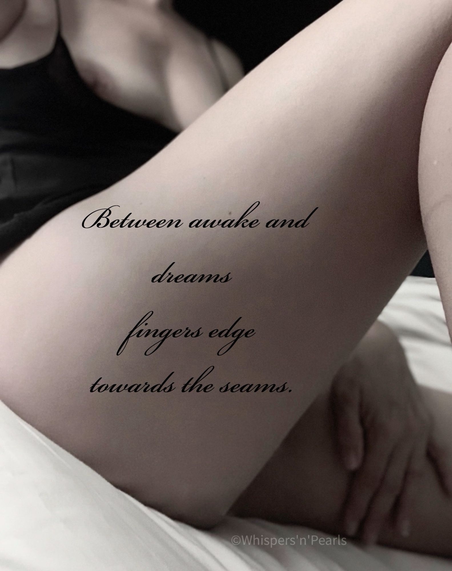 Woman sat relaxed in bed, wearing a loose fitting black camisole which falls slightly below her right nipple. Her left hand rests gently on her left inner thigh. Her right leg is raised on which the following words are inscribed : 

“Between awake and dreams fingers edge towards the seams”