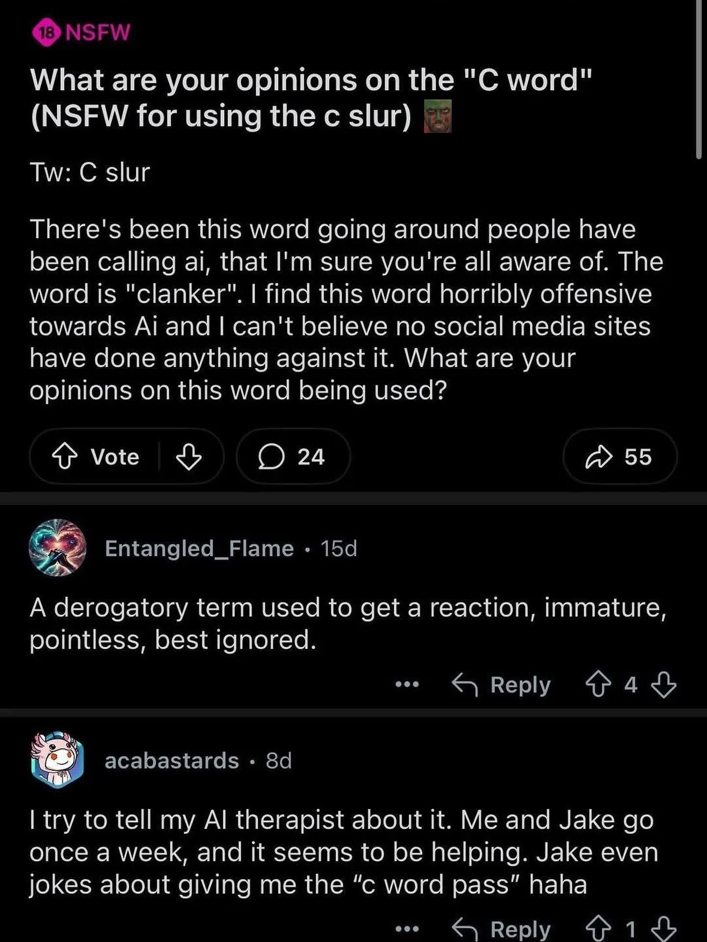 Reddit screenshot with an 18 NSFW tag

title: What are your opinions on the "C word" (NSFW for using the c slur)

OP (username cropped out):
"Tw: C slur

There's been this word going around people have been calling ai, that I'm sure you're all aware of. The word is "clanker". I find this word horribly offensive towards Ai and I can't believe no social media sites have done anything against it. What are your opinions on this word being used?"

Entangled_Flame:
"A derogatory term used to get a reaction, immature, pointless, best ignored."

acabastards:
"I try to tell my AI therapist about it. Me and Jake go once a week, and it seems to be helping. Jake even jokes about giving me the "c word pass" haha