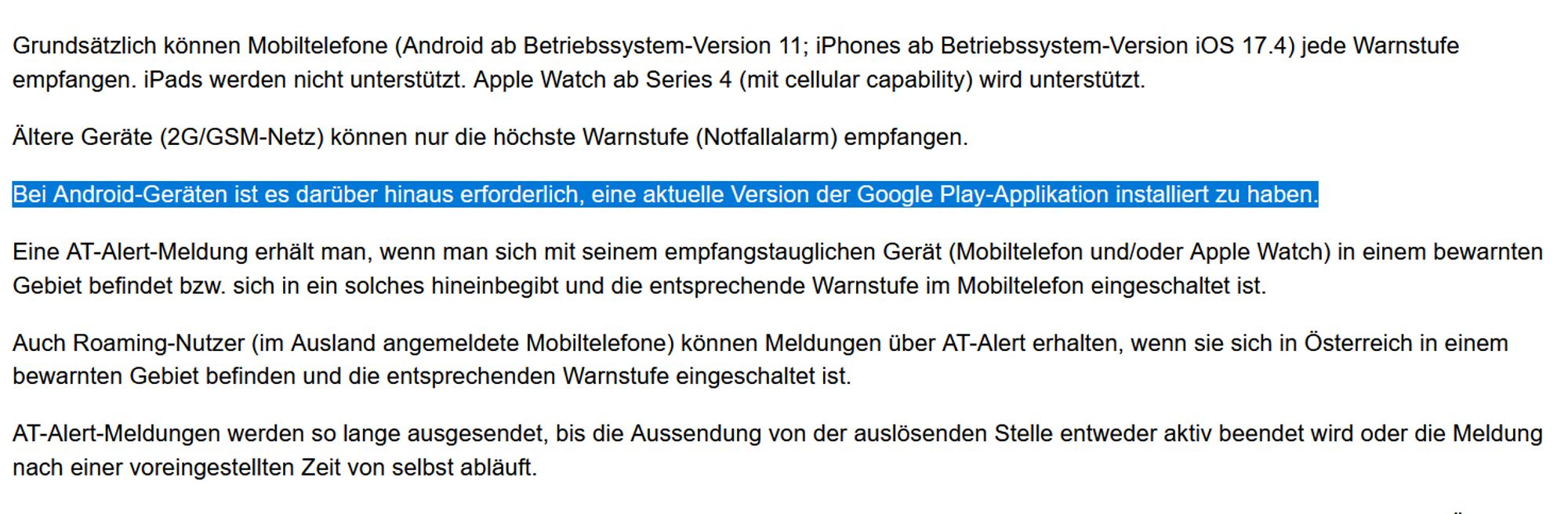 Grundsätzlich können Mobiltelefone (Android ab Betriebssystem-Version 11; iPhones ab Betriebssystem-Version iOS 17.4) jede Warnstufe empfangen. iPads werden nicht unterstützt. Apple Watch ab Series 4 (mit cellular capability) wird unterstützt.

Ältere Geräte (2G/GSM-Netz) können nur die höchste Warnstufe (Notfallalarm) empfangen.

Bei Android-Geräten ist es darüber hinaus erforderlich, eine aktuelle Version der Google Play-Applikation installiert zu haben.

Eine AT-Alert-Meldung erhält man, wenn man sich mit seinem empfangstauglichen Gerät (Mobiltelefon und/oder Apple Watch) in einem bewarnten Gebiet befindet bzw. sich in ein solches hineinbegibt und die entsprechende Warnstufe im Mobiltelefon eingeschaltet ist.

Auch Roaming-Nutzer (im Ausland angemeldete Mobiltelefone) können Meldungen über AT-Alert erhalten, wenn sie sich in Österreich in einem bewarnten Gebiet befinden und die entsprechenden Warnstufe eingeschaltet ist.

AT-Alert-Meldungen werden so lange ausgesendet, bis die Ausse