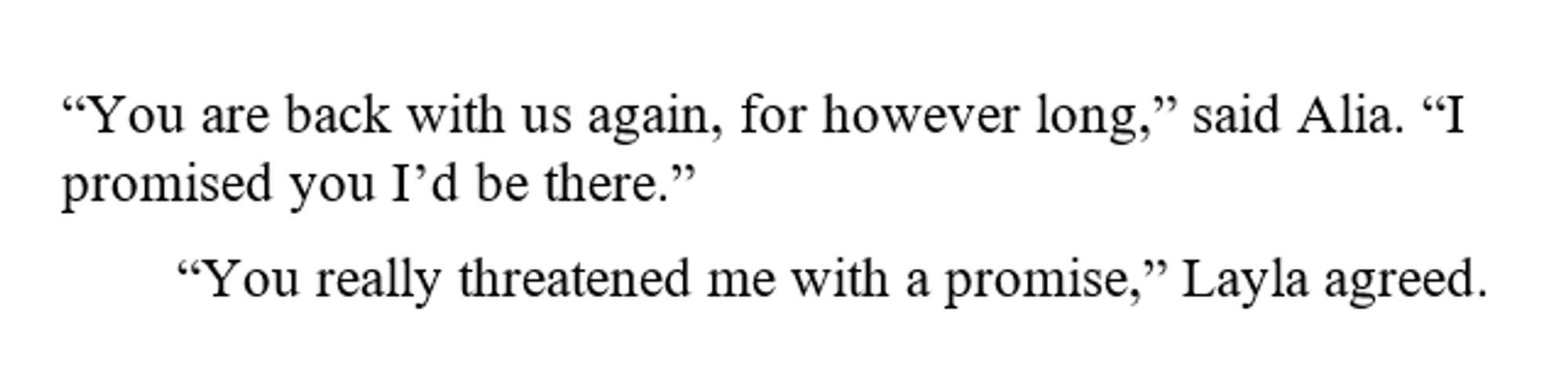 “You are back with us again, for however long,” said Alia. “I promised you I’d be there.”

“You really threatened me with a promise,” Layla agreed.