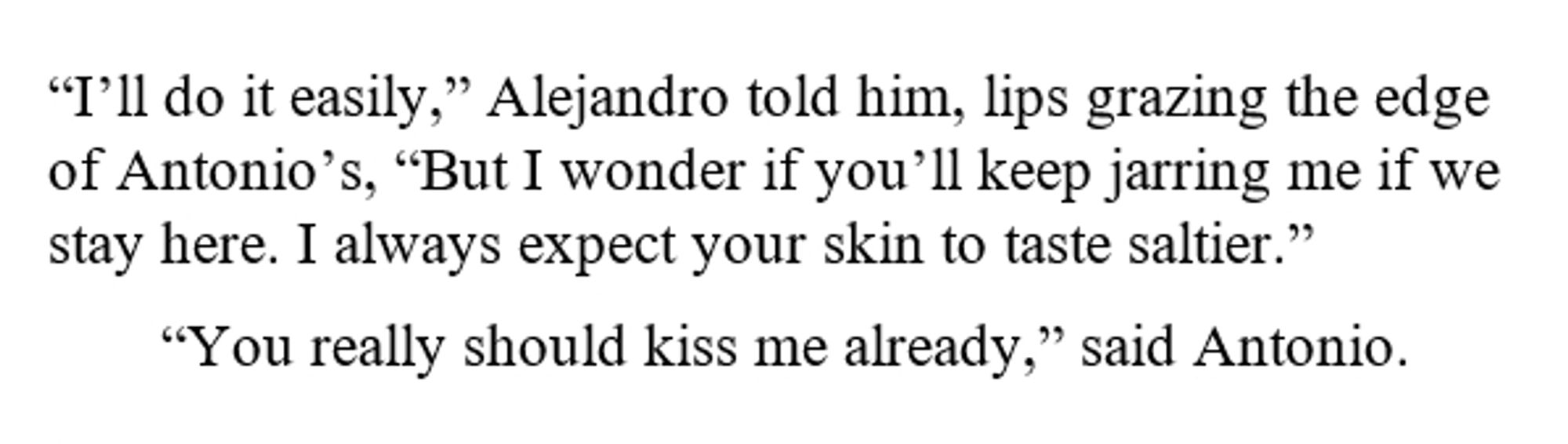 “I’ll do it easily,” Alejandro told him, lips grazing the edge of Antonio’s, “But I wonder if you’ll keep jarring me if we stay here. I always expect your skin to taste saltier.”

“You really should kiss me already,” said Antonio.