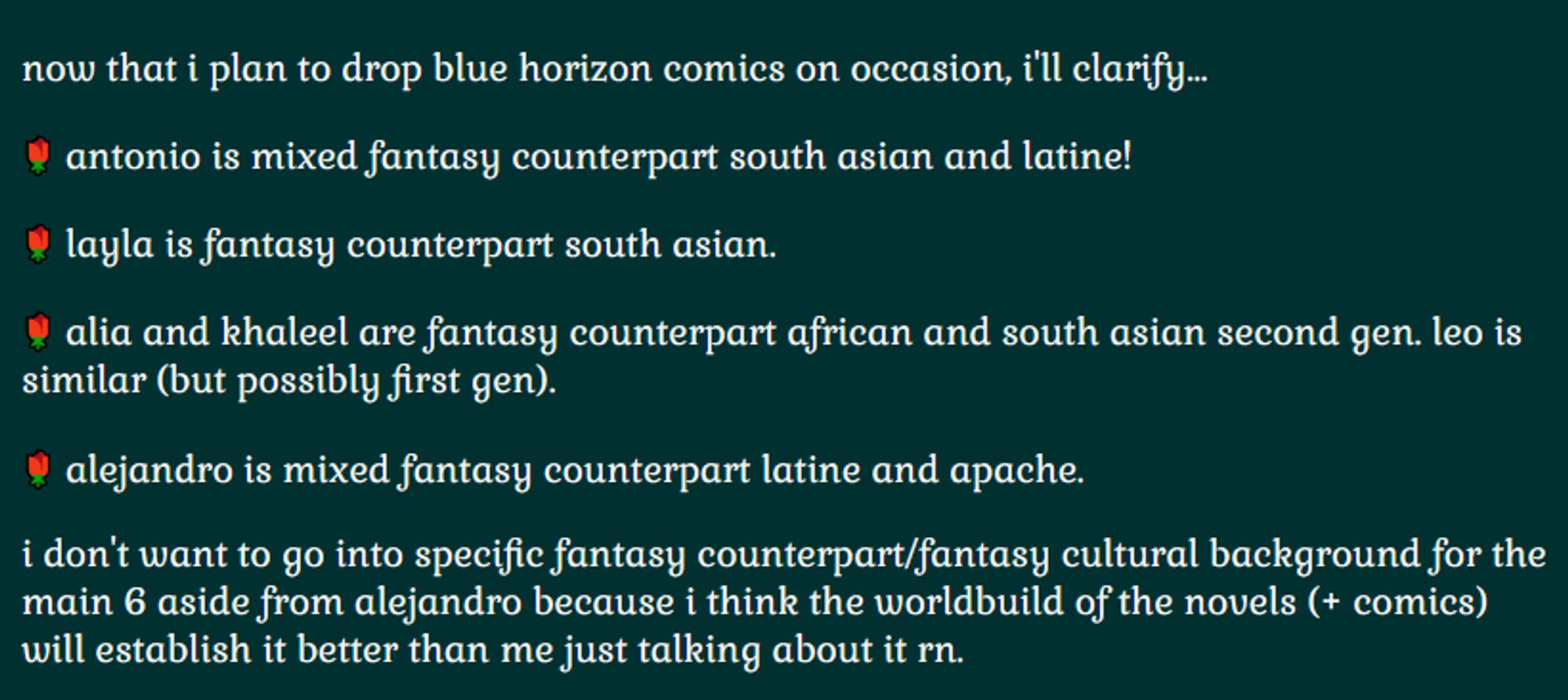 now that i plan to drop blue horizon comics on occasion, i'll clarify…

🌹 antonio is mixed fantasy counterpart south asian and latine!

🌹 layla is fantasy counterpart south asian.

🌹 alia and khaleel are fantasy counterpart african and south asian second gen. leo is similar (but possibly first gen).

🌹 alejandro is mixed fantasy counterpart latine and apache.

i don't want to go into specific fantasy counterpart/fantasy cultural background for the main 6 aside from alejandro because i think the worldbuild of the novels (+ comics) will establish it better than me just talking about it rn.