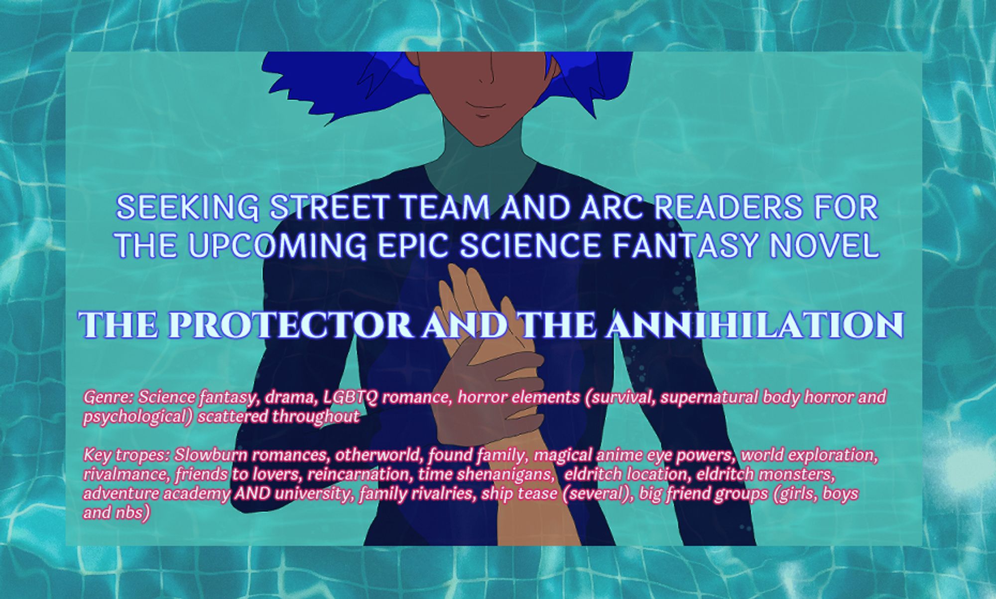 The background is aquamarine and a swimming pool's ripples while above is brown-skinned Antonio submerged partially in water and pressing light brown-skinned Alejandro's arm and hand against his chest. Antonio wears a dark blue diver's fit. He has a soft smile, but his eyes are not visible. His blue hair like waves floats behind him.

It says: Seeking street team and arc readers for the upcoming epic science fantasy novel "The Protector and the Annihilation."

Below the genre and key tropes are listed. They are in at the bottom of the form doc.