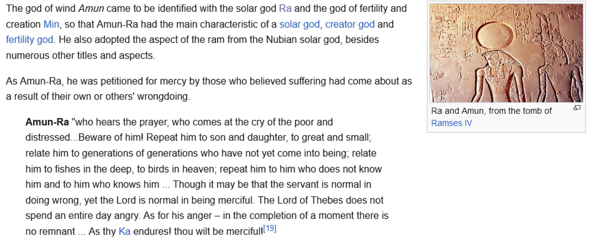 The god of wind Amun came to be identified with the solar god Ra and the god of fertility and creation Min, so that Amun-Ra had the main characteristic of a solar god, creator god and fertility god. He also adopted the aspect of the ram from the Nubian solar god, besides numerous other titles and aspects.

As Amun-Ra, he was petitioned for mercy by those who believed suffering had come about as a result of their own or others' wrongdoing.

    Amun-Ra "who hears the prayer, who comes at the cry of the poor and distressed...Beware of him! Repeat him to son and daughter, to great and small; relate him to generations of generations who have not yet come into being; relate him to fishes in the deep, to birds in heaven; repeat him to him who does not know him and to him who knows him ... Though it may be that the servant is normal in doing wrong, yet the Lord is normal in being merciful. The Lord of Thebes does not spend an entire day angry. As for his anger – in the completion of a moment