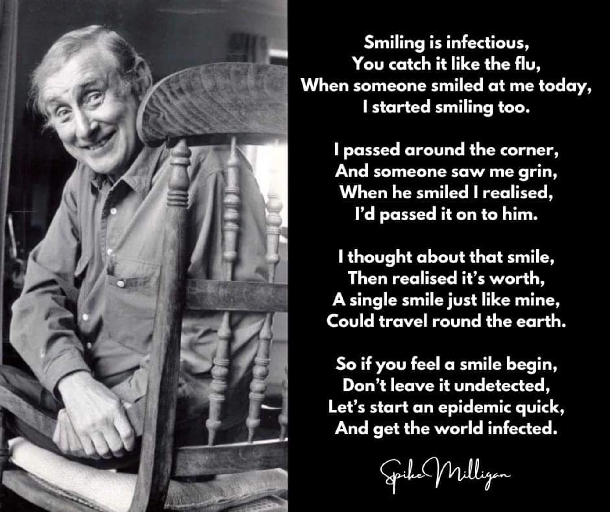 Smile: A Poem by Spike Milligan
Smiling is infectious,
you catch it like the flu,
When someone smiled at me today,
I started smiling too.
I passed around the corner
and someone saw my grin.
When he smiled I realized
I'd passed it on to him.
I thought about that smile,
then I realized its worth.
A single smile, just like mine
could travel round the earth.
So, if you feel a smile begin,
don't leave it undetected.
Let's start an epidemic quick,
and get the world infected!