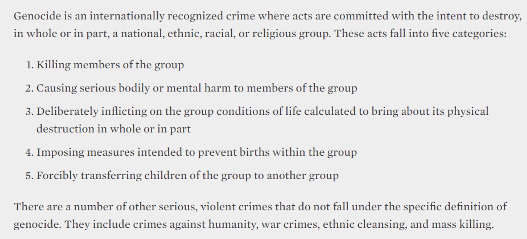 Screenshot of text: Genocide is an internationally recognized crime where acts are committed with the intent to destroy, in whole or in part, a national, ethnic, racial, or religious group. These acts fall into five categories:

Killing members of the group

Causing serious bodily or mental harm to members of the group

Deliberately inflicting on the group conditions of life calculated to bring about its physical destruction in whole or in part

Imposing measures intended to prevent births within the group

Forcibly transferring children of the group to another group

There are a number of other serious, violent crimes that do not fall under the specific definition of genocide. They include crimes against humanity, war crimes, ethnic cleansing, and mass killing.

Copied from https://www.ushmm.org/genocide-prevention/learn-about-genocide-and-other-mass-atrocities/what-is-genocide