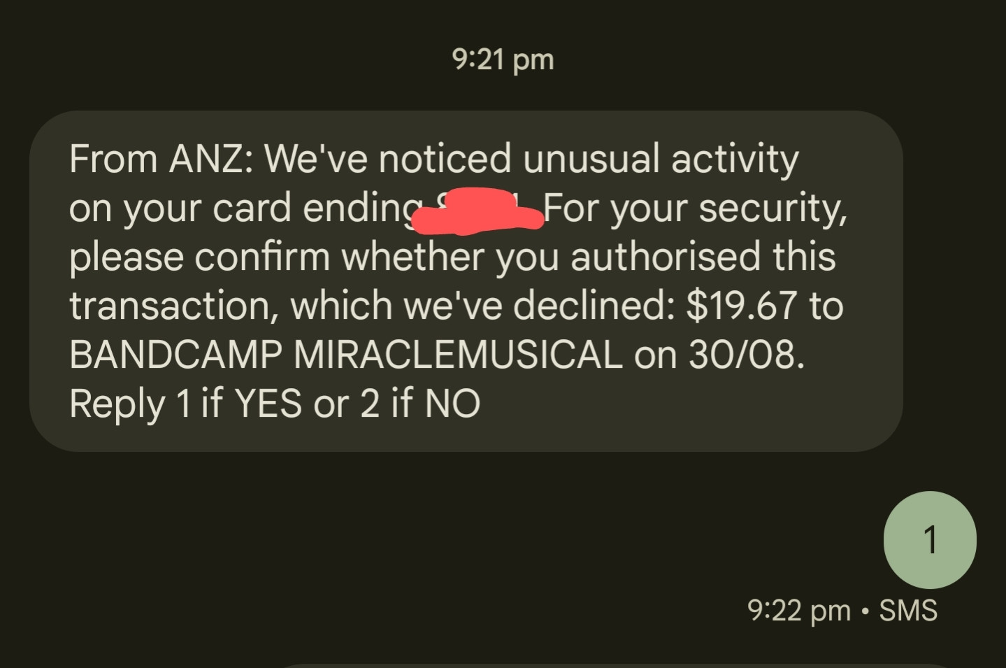 From ANZ: We've noticed unusual activity on your card ending XXXX. For your security, please confirm whether you authorised this transaction, which we've declined: $19.67 to BANDCAMP MIRACLEMUSICAL on 30/08. Reply 1 if YES or 2 if NO