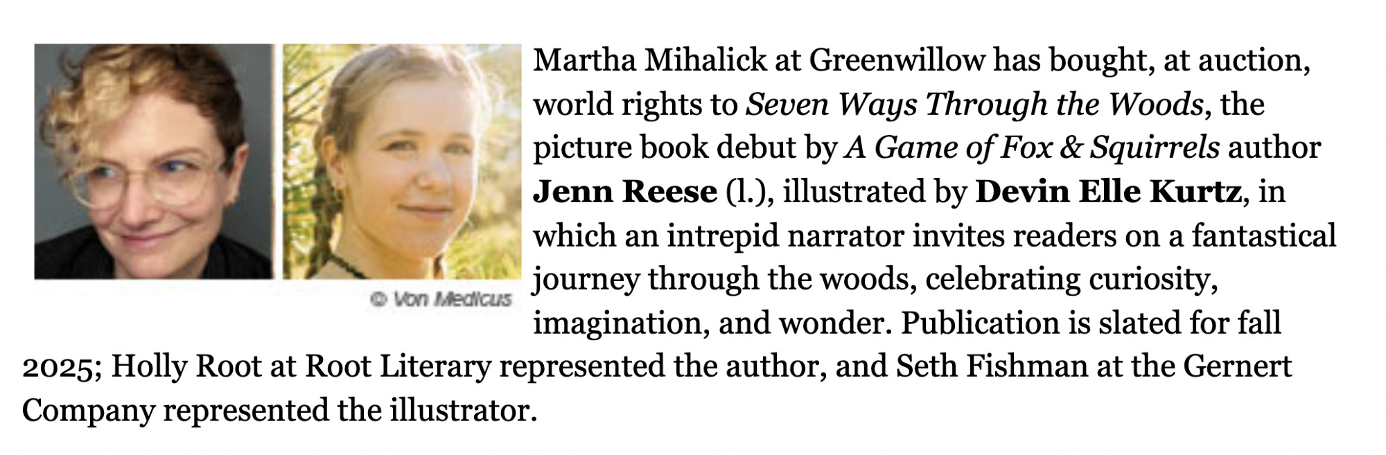 Martha Mihalick at Greenwillow has bought, at auction, world rights to Seven Ways Through the Woods, the picture book debut by A Game of Fox & Squirrels author Jenn Reese (l.), illustrated by Devin Elle Kurtz, in which an intrepid narrator invites readers on a fantastical journey through the woods, celebrating curiosity, imagination, and wonder. Publication is slated for fall 2025; Holly Root at Root Literary represented the author, and Seth Fishman at the Gernert Company represented the illustrator.