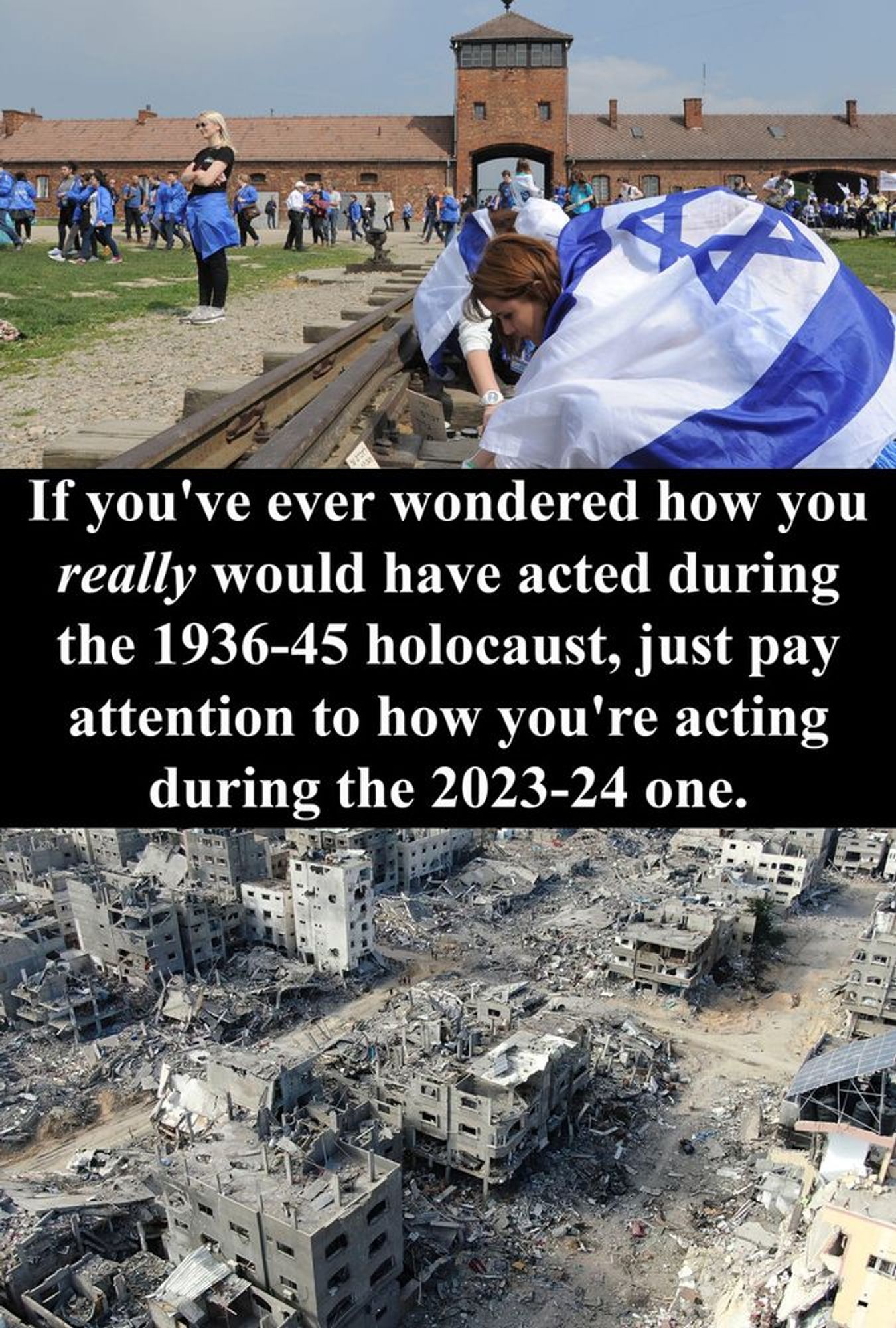 Above, a photo of people draped in Israeli flags at a Holocaust Remembrance at a Nazi extermination camp.

Below, a photo of a destroyed (bombed) neighbourhood in Gaza.

Between the 2, the text: If you've eber wondered how you REALLY would have acted during the 1936-45 holocaust, just pay attention to how you're acting during the 2023-24 one.