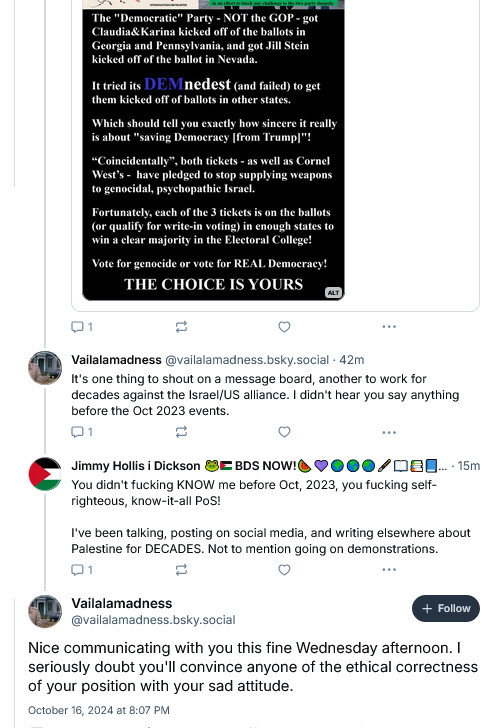 Screenshot showing the bottom part of one of my memes about how the "Democratic" Party is anti-democracy.

To which ARSEHOLE Vailalamadness replied "It's one thing to shout on a message board, another to work for decades against the Israel/US alliance. I didn't hear you say anything before the Oct 2023 events."

Jimmy: "You didn't fucking KNOW me before Oct, 2023, you fucking self-righteous, know-it-all PoS!

"I've been talking, posting on social media, and writing elsewhere about Palestine for DECADES. Not to mention going on demonstrations."*

Vailalamadness: "Nice communicating with you this fine Wednesday afternoon. I seriously doubt you'll convince anyone of the ethical correctness of your position with your sad attitude."

At which point I decided to take this screenshot and block the PoS.

* I left out: writing poems and making videos which I posted on YouTube - sustaining loads of Zionists calling me "pro-terrorism". One of the videos was deleted by YT for mentioning that the Holocaust ALSO killed homosexuals, Sinti & Roma People, the Neurodivergent & Mentally Challenged, and political dissidents. It seems that YT agrees with Zionists that Jewish People have a monopoly on suffering the Holocaust!