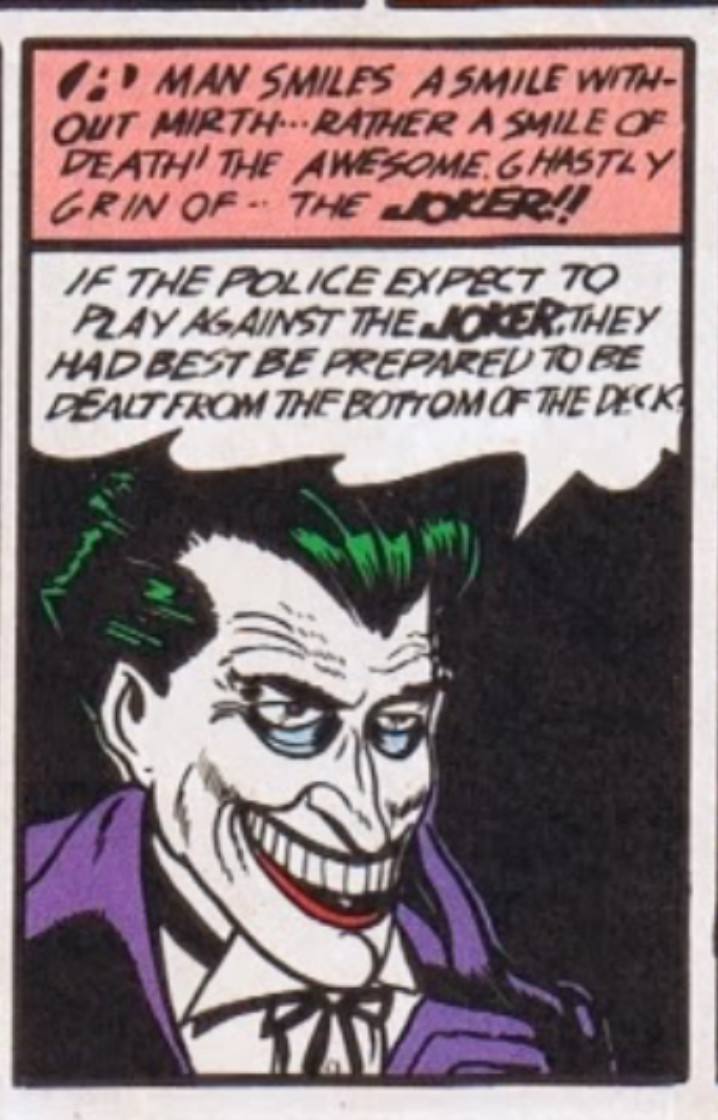 The Joker, in his first comic appearance, has a toothy smile and sunken eyes. 

Caption: “A MAN SMILES A SMILE WITHOUT MIRTH... RATHER A SMILE OF DEATH! THE AWESOME. GHASTLY GRIN OF.. THE JOKER!!” 

Dialogue: “IF THE POLICE EXPECT TO PLAY AGAINST THE JOKER, THEY HAD BEST BE PREPARED TO BE DEALT FROM THE BOTTOM OF THE DECK!”