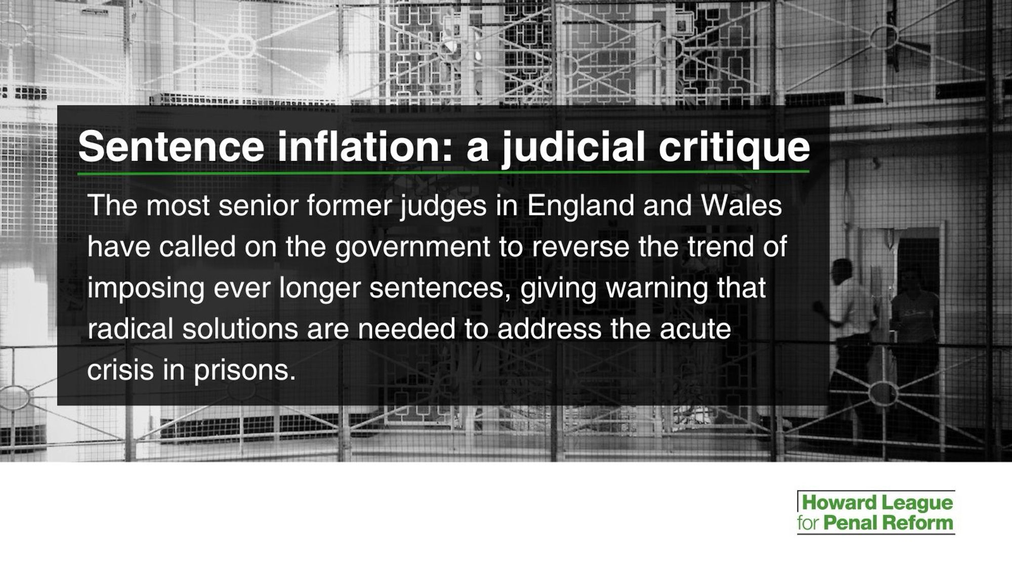 White text in a black box, imposed on a black and white photo of the inside of a prison. 
The heading is “Sentence inflation: a judicial critique”

The rest of the text says “The most senior former judges in England and Wales have called on the government to reverse the trend of imposing ever longer sentences, giving warning that radical solutions are needed to address the acute crisis in prisons.”

The logo of the Howard League for Penal Reform is in the bottom right corner