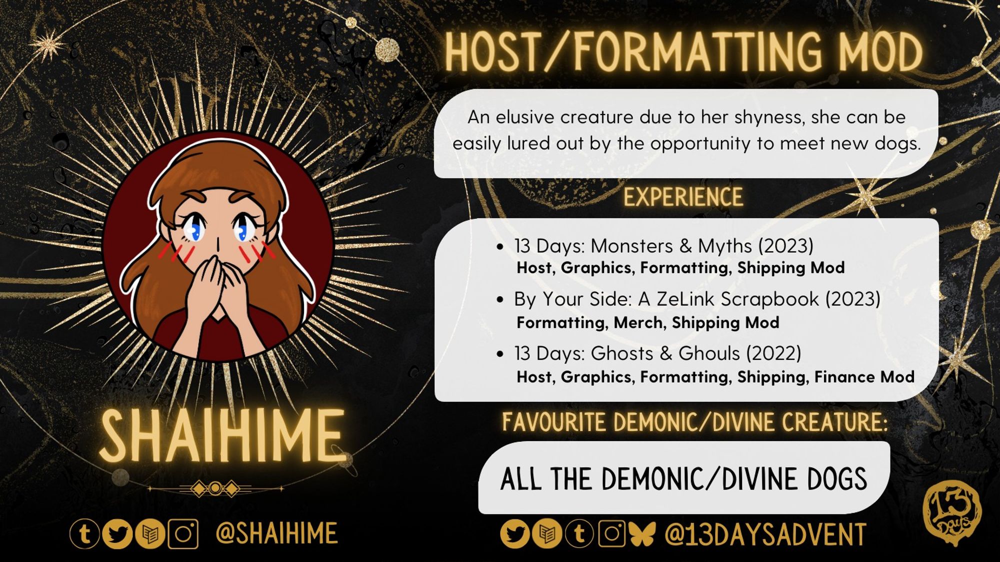 A black and gold graphic reads, "Shaihime, Host/Formatting Mod, 'An elusive creature due to her shyness, she can be easily lured out by the opportunity to meet new dogs.'" Her experience reads, "13 Days: Monsters & Myths (2023); host, graphics, formatting, shipping mod. By Your Side: A ZeLink Scrapbook (2023); formatting, merch, shipping mod. 13 Days: Ghosts & Ghouls (2022); host, graphics, formatting, shipping, finance mod." Her favorite demonic/divine creature reads, "All the demonic/divine dogs." At the bottom of the graphic is the zine's socials, which's @13DaysAdvent on all platforms, along with the mod's socials, which's @Shaihime on Tumblr, Twitter, Carrd, and IG.