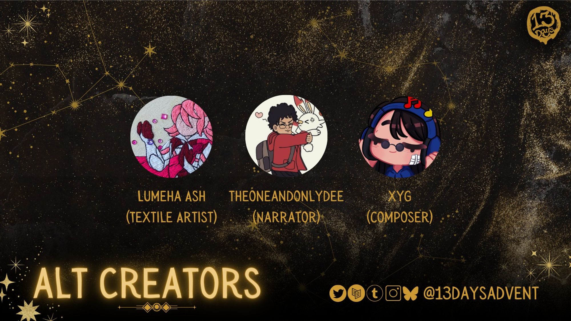 A black and gold, horizontal rectangle reads, "Alt Creators" and has a row of 3 circular profile pictures and names. From left to right: Lumeha Ash (textile artist), Theoneandonlydee (narrator), and Xyg (composer). At the bottom are the zine's socials, which's @13DaysAdvent on Twitter, Carrd, Tumblr, Instagram, and Bluesky.