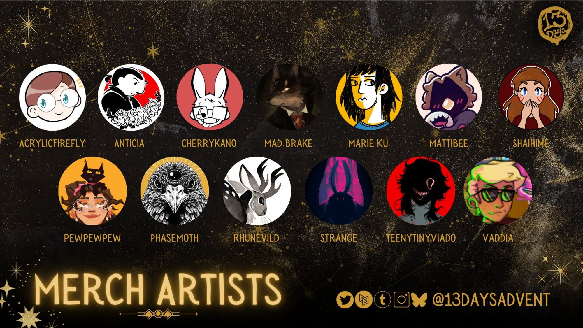 A black and gold, horizontal rectangle reads, "Merch Artists" and has 2 rows of circular profile pictures and names, with 7 on the top row and 6 on the bottom. From left to right, top to bottom: Acrylicfirefly, Anticia, Cherrykano, Mad Brake, Marie Ku, Mattibee, Shaihime, Pewpewpew, Phasemoth, Rhunevild, Strange, Teenytineviado, and Vaddia. At the bottom are the zine's socials, which's @13DaysAdvent on Twitter, Carrd, Tumblr, Instagram, and Bluesky.