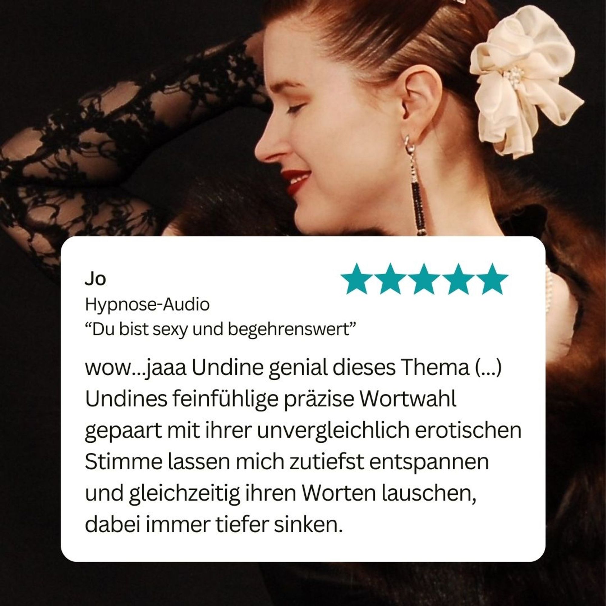 Zitatgrafik mit Foto von Undine und Rezension von Jo zu einer Hypnose-Audio: wow…jaaa Undine genial dieses Thema (...) Undines feinfühlige präzise Wortwahl gepaart mit ihrer unvergleichlich erotischen Stimme lassen mich zutiefst entspannen und gleichzeitig ihren Worten lauschen, dabei immer tiefer sinken.