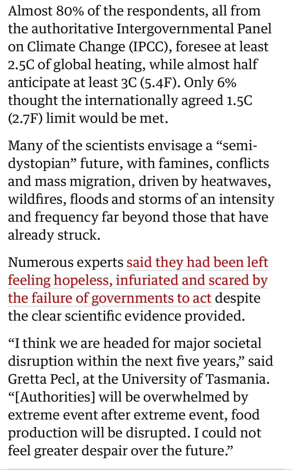 Almost 80% of the respondents, all from the authoritative Intergovernmental Panel on Climate Change (IPCC), foresee at least 2.5C of global heating, while almost half anticipate at least 3C (5.4F). Only 6% thought the internationally agreed 1.5C (2.7F) limit would be met.
Many of the scientists envisage a "semi-dystopian" future, with famines, conflicts and mass migration, driven by heatwaves, wildfires, floods and storms of an intensity and frequency far beyond those that have already struck.
Numerous experts said they had been left feeling hopeless, infuriated and scared by the failure of governments to act despite the clear scientific evidence provided.
"I think we are headed for major societal disruption within the next five years," said Gretta Pecl, at the University of Tasmania.
"[Authorities] will be overwhelmed by extreme event after extreme event, food production will be disrupted. I could not feel greater despair over the future."