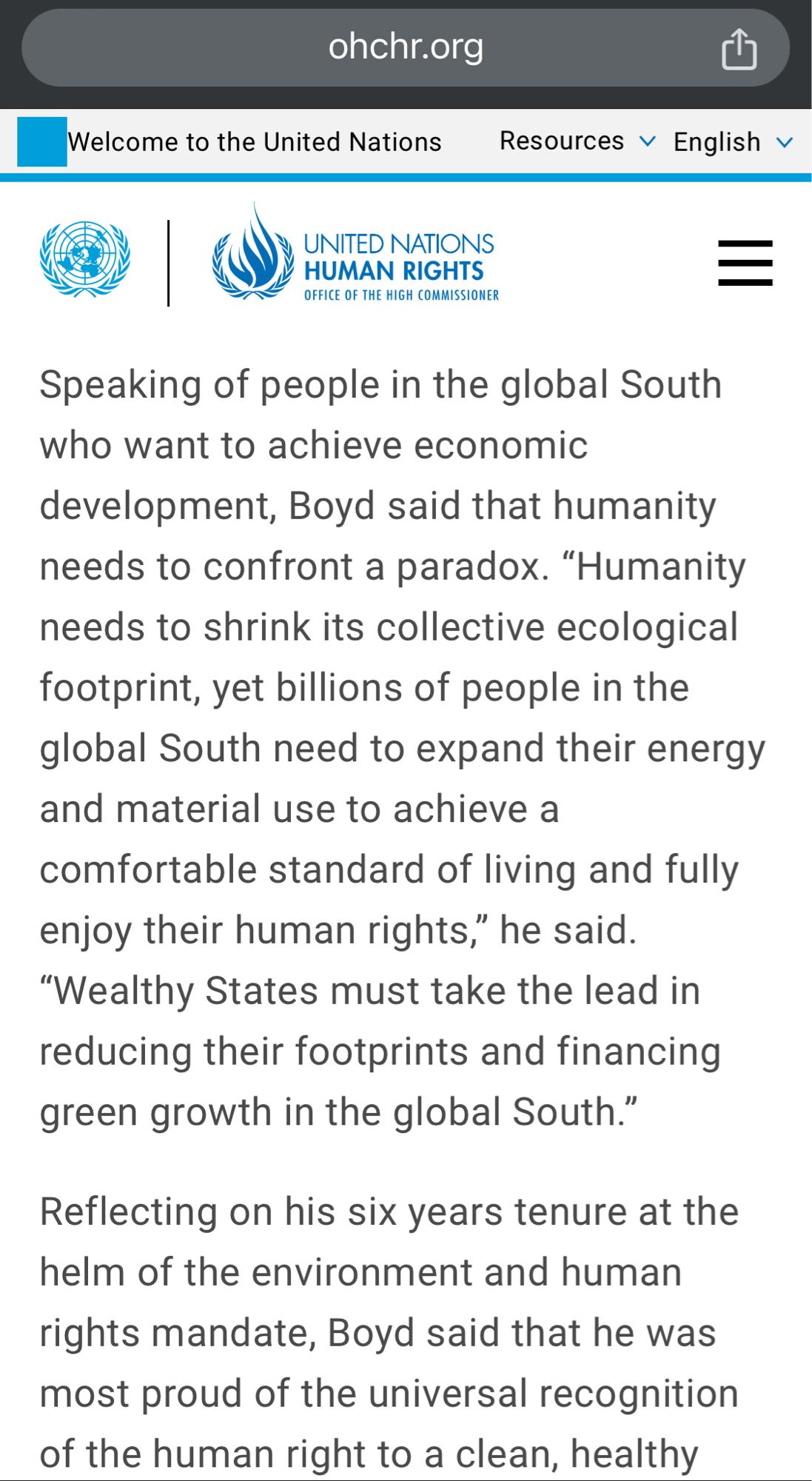 UNITED NATIONS HUMAN RIGHTS
OFFICE OF THE HIGH COMMISSIONER
Speaking of people in the global South who want to achieve economic development, Boyd said that humanity needs to confront a paradox. "Humanity needs to shrink its collective ecological footprint, yet billions of people in the global South need to expand their energy and material use to achieve a comfortable standard of living and fully enjoy their human rights," he said.
"Wealthy States must take the lead in reducing their footprints and financing green growth in the global South."
Reflecting on his six years tenure at the helm of the environment and human
rights mandate, Boyd said that he was most proud of the universal recognition of the human right to a clean, healthy