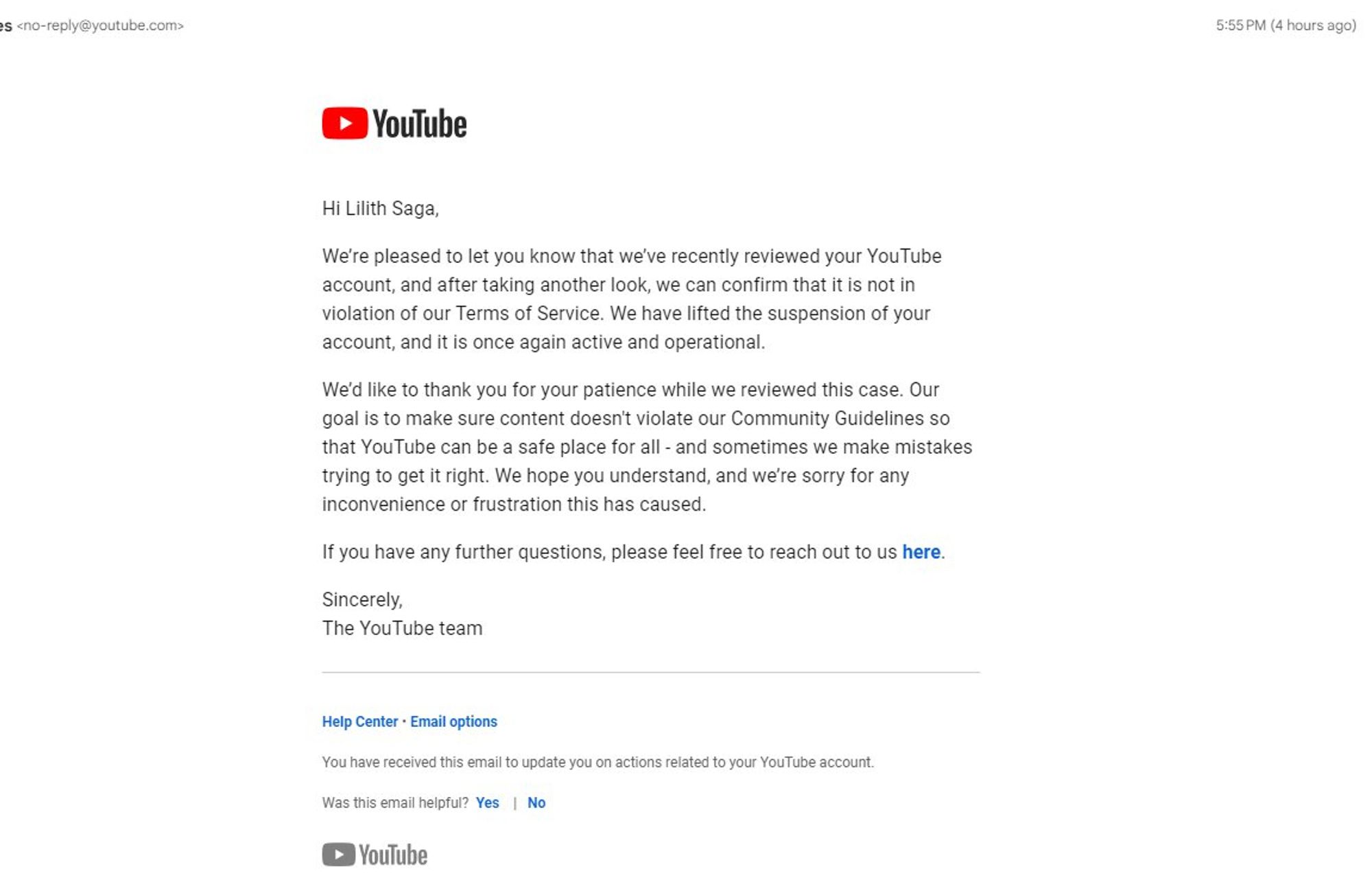 YouTube email: Hi Lilith Saga, We’re pleased to let you know that we’ve recently reviewed your YouTube account, and after taking another look, we can confirm that it is not in violation of our Terms of Service. We have lifted the suspension of your account, and it is once again active and operational.