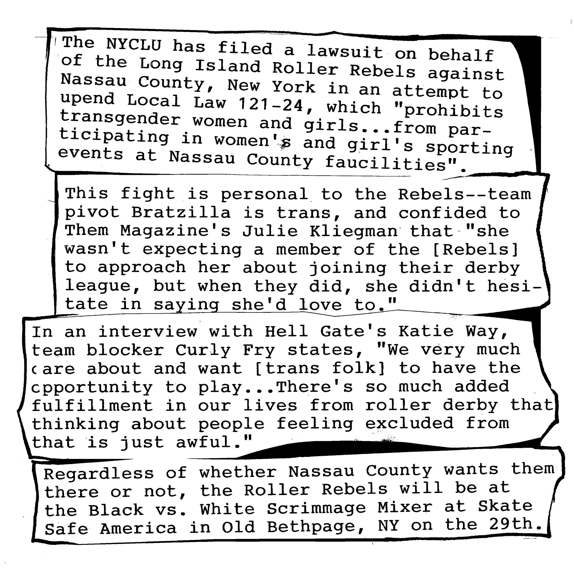 The NYCLU has filed a lawsuit on behalf of the Long Island Roller
Rebels against Nassau County, New York, in an attempt to upend Local
Law 121-24, which "which prohibits transgender women and girls...from
participating in women’s and girls’ sporting events at Nassau County
facilities.". This law originally took the form of an exectuive order
from Nassau County Executive Bruce Blakeman in January, which was then
blocked thanks to a lawsuit by the NYACLU and the Roller REbels

The fight is personal to the team--team pivot Bratzilla is trans, and
confided to Them Magazine's Julie Kliegman that "she wasn’t expecting a
member of the Long Island Roller Rebels to approach her about joining
their derby league, but when they did, she didn’t hesitate in saying
she’d love to.".

In an interview with Hell Gate's Katie Way, team blocker Curly Fry
states, "We very much care about and want [trans women] to have the
opportunity to play whatever sport they desire, if that brings them
joy, right? There