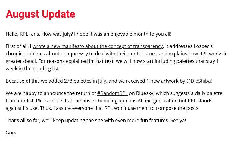 August Update

Hello, RPL fans. How was July? I hope it was an enjoyable month to you all!

First of all, I wrote a new manifesto about the concept of transparency. It addresses Lospec's chronic problems about opaque way to deal with their contributors, and explains how RPL works in greater detail. For reasons explained in that text, we will now start including palettes that stay 1 week in the pending list.

Because of this we added 278 palettes in July, and we received 1 new artwork by @DioShiba!

We are happy to announce the return of #RandomRPL on Bluesky, which suggests a daily palette from our list. Please note that the post scheduling app has AI text generation but RPL stands against its use. Thus, I assure everyone that RPL won't use them to compose the posts.

That's all so far, we'll keep updating the site with even more fun features. See ya!

Gors