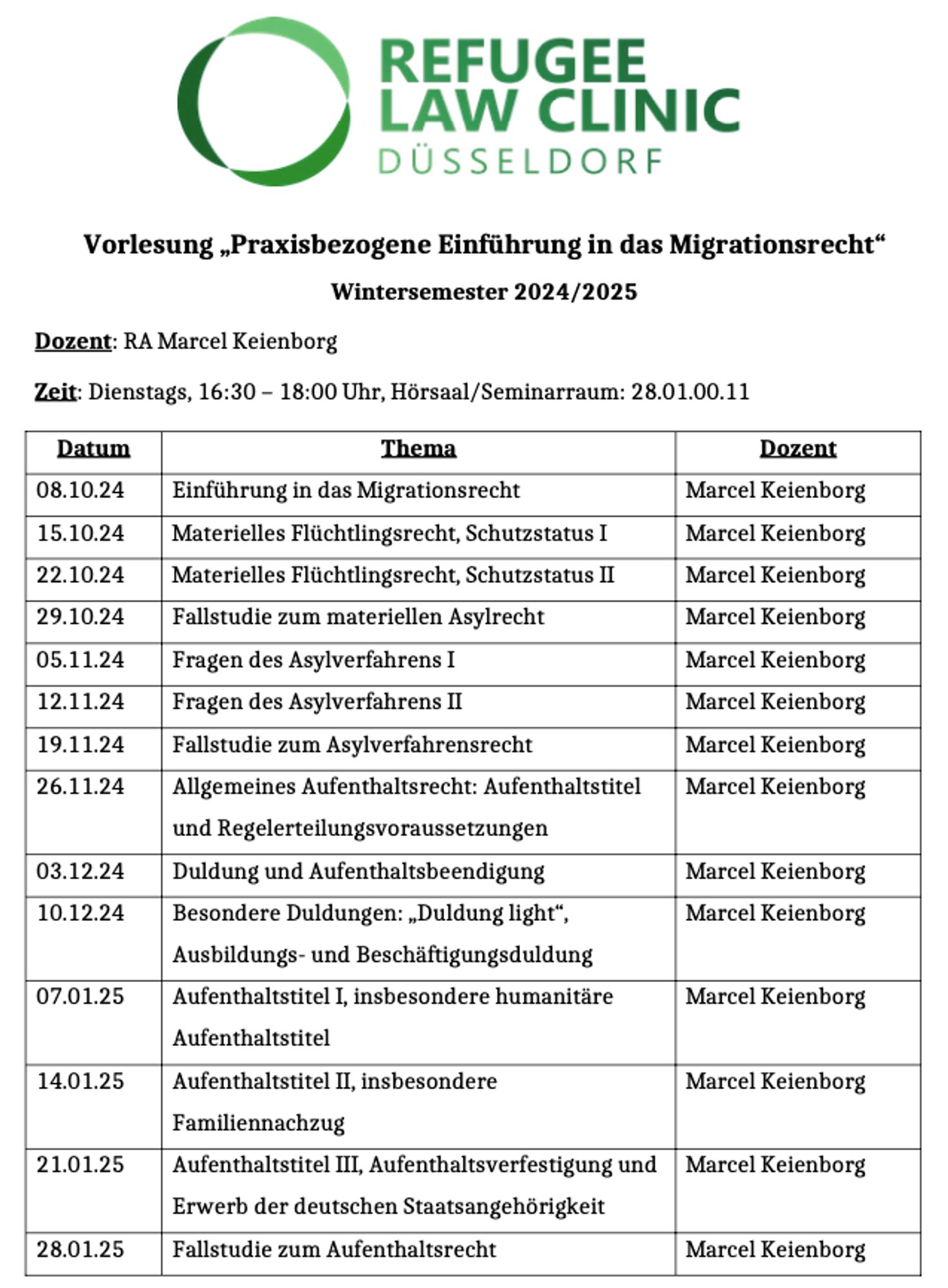 Vorlesung „Praxisbezogene Einführung in das Migrationsrecht“
Wintersemester 2024/2025
Dozent: RA Marcel Keienborg
Zeit: Dienstags, 16:30 – 18:00 Uhr, Hörsaal/Seminarraum: 28.01.00.11

Datum	Thema	Dozent
08.10.24	Einführung in das Migrationsrecht	Marcel Keienborg
15.10.24	Materielles Flüchtlingsrecht, Schutzstatus I	Marcel Keienborg
22.10.24	Materielles Flüchtlingsrecht, Schutzstatus II	Marcel Keienborg
29.10.24	Fallstudie zum materiellen Asylrecht	Marcel Keienborg
05.11.24	Fragen des Asylverfahrens I	Marcel Keienborg
12.11.24	Fragen des Asylverfahrens II	Marcel Keienborg
19.11.24	Fallstudie zum Asylverfahrensrecht	Marcel Keienborg
26.11.24	Allgemeines Aufenthaltsrecht: Aufenthaltstitel und Regelerteilungsvoraussetzungen	Marcel Keienborg
03.12.24	Duldung und Aufenthaltsbeendigung	Marcel Keienborg
10.12.24	Besondere Duldungen: „Duldung light“, Ausbildungs- und Beschäftigungsduldung	Marcel Keienborg
07.01.25	Aufenthaltstitel I, insbesondere humanitäre Aufenthaltstitel	Marcel Keienborg
14.01.25	Aufenthaltstitel II, insbesondere Familiennachzug	Marcel Keienborg
21.01.25	Aufenthaltstitel III, Aufenthaltsverfestigung und Erwerb der deutschen Staatsangehörigkeit	Marcel Keienborg
28.01.25	Fallstudie zum Aufenthaltsrecht	Marcel Keienborg
