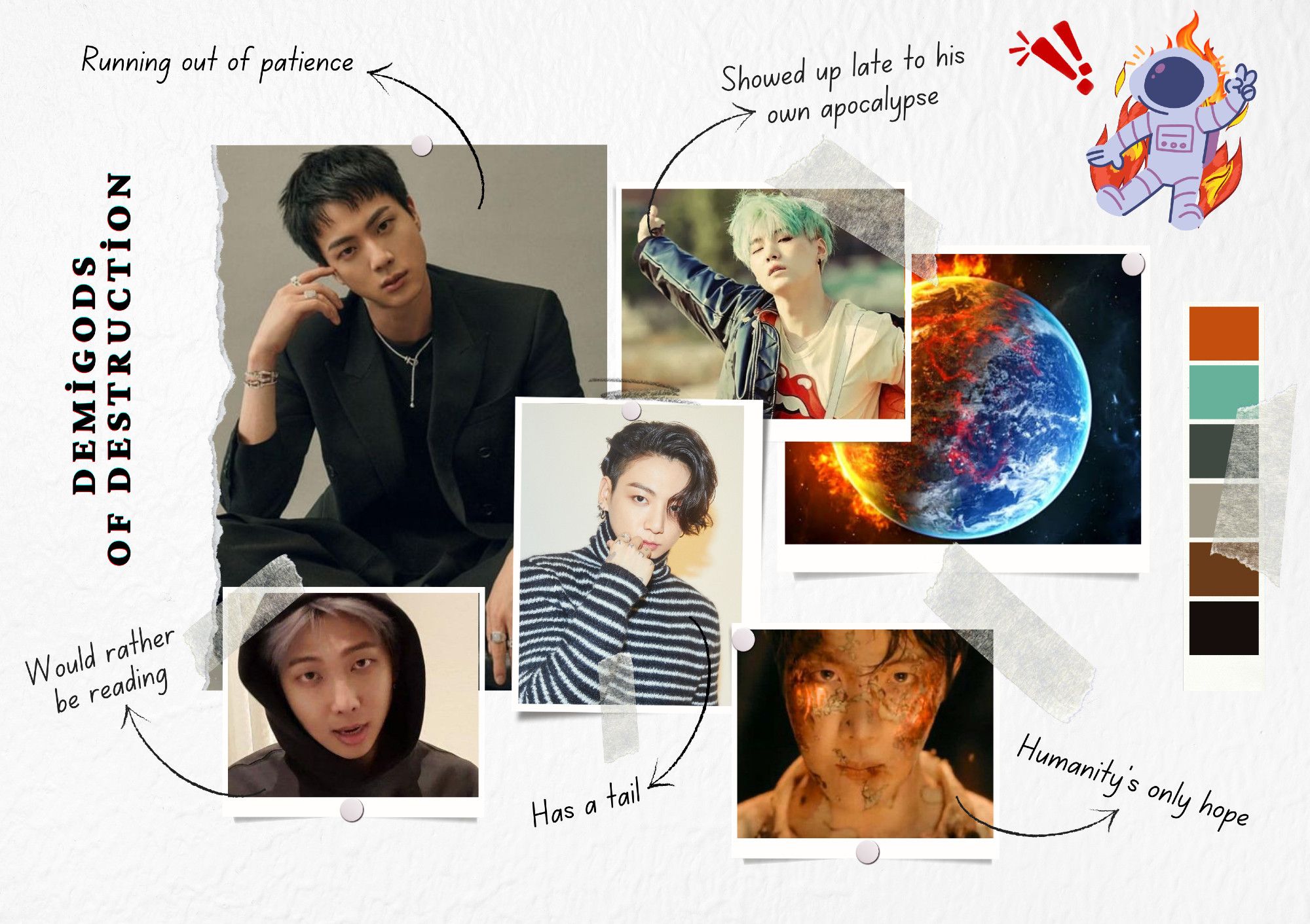 This moodboard is arranged like images taped and pinned onto a project. There is a photo of the earth half engulfed in flames, with no explanation to why it's that way. A photo of Yoongi with mint green hair and outstretched arms has an arrow pointing to 'Showed up late to his own apocalypse'. A photo of Jin with his head tilted and resting lightly on a hand while he's giving the camera a stern expression has an arrow pointing to 'Running out of patience'. A picture of Jungkook with medium-length hair obscuring one eye and his tattooed hand held somewhat suggestively to his mouth while he wears a turtleneck shirt has an arrow pointing to 'Has a tail'. A picture of Namjoon in a hoodie with silver-blonde hair, looking a bit annoyed, has an arrow pointing to 'Would rather be reading'. Finally, a picture of Hobi with (stage makeup) burned skin and glowing fire inside of him, taken from the Arson MV, has an arrow pointing to 'Humanity's only hope'.