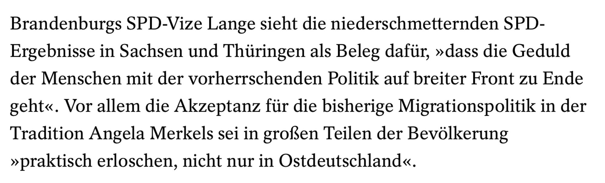 Heutiger Artikel bei Spiegel Online: Brandenburgs SPD-Vize Lange sieht die niederschmetternden SPD-Ergebnisse in Sachsen und Thüringen als Beleg dafür, »dass die Geduld der Menschen mit der vorherrschenden Politik auf breiter Front zu Ende geht«. Vor allem die Akzeptanz für die bisherige Migrationspolitik in der Tradition Angela Merkels sei in großen Teilen der Bevölkerung »praktisch erloschen, nicht nur in Ostdeutschland«.