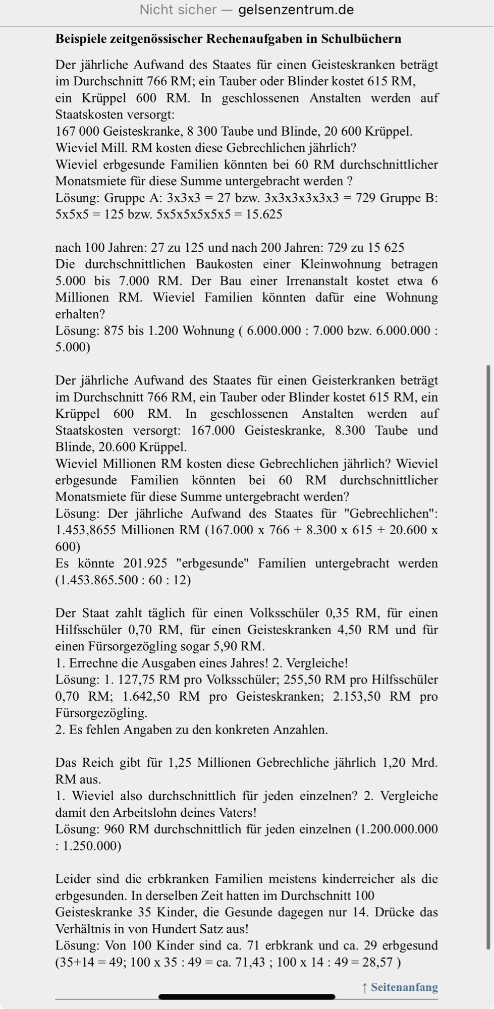 Beispiele zeitgenössischer Rechenaufgaben in Schulbüchern
Der jährliche Aufwand des Staates für einen Geisteskranken beträgt im Durchschnitt 766 RM; ein Tauber oder Blinder kostet 615 RM,
ein Krüppel 600 RM. In geschlossenen Anstalten werden auf Staatskosten versorgt:
167 000 Geisteskranke, 8 300 Taube und Blinde, 20 600 Krüppel.
Wieviel Mill. RM kosten diese Gebrechlichen jährlich?
Wieviel erbgesunde Familien könnten bei 60 RM durchschnittlicher Monatsmiete für diese Summe untergebracht werden ?
Lösung: Gruppe A: 3x3x3 = 27 bzw. 3x3x3x3x3x3 = 729 Gruppe B: 5x5x5 = 125 bzw. 5x5x5x5x5x5 = 15.625

nach 100 Jahren: 27 zu 125 und nach 200 Jahren: 729 zu 15 625
Die durchschnittlichen Baukosten einer Kleinwohnung betragen 5.000 bis 7.000 RM. Der Bau einer Irrenanstalt kostet etwa 6 Millionen RM. Wieviel Familien könnten dafür eine Wohnung erhalten?
Lösung: 875 bis 1.200 Wohnung ( 6.000.000 : 7.000 bzw. 6.000.000 : 5.000)

Der jährliche Aufwand des Staates für einen Geisterkranken beträgt im