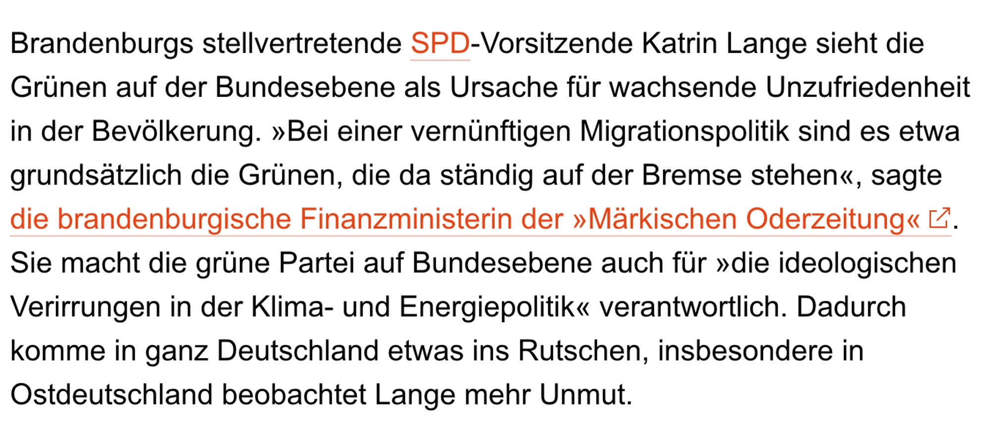 Spiegel Online Artikel von Januar 2024: "Brandenburgs stellvertretende SPD-Vorsitzende Katrin Lange sieht die Grünen auf der Bundesebene als Ursache für wachsende Unzufriedenheit in der Bevölkerung. »Bei einer vernünftigen Migrationspolitik sind es etwa grundsätzlich die Grünen, die da ständig auf der Bremse stehen«, sagte die brandenburgische Finanzministerin der »Märkischen Oderzeitung«  . Sie macht die grüne Partei auf Bundesebene auch für »die ideologischen Verirrungen in der Klima- und Energiepolitik« verantwortlich. Dadurch komme in ganz Deutschland etwas ins Rutschen, insbesondere in Ostdeutschland beobachtet Lange mehr Unmut."