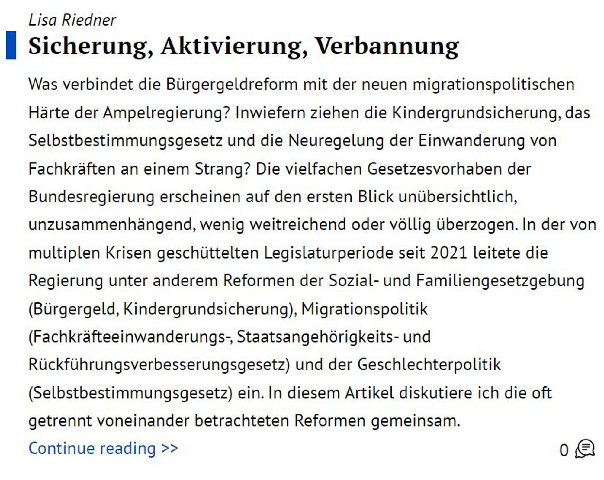 Textausschnitt:

Was verbindet die Bürgergeldreform mit der neuen migrationspolitischen Härte der Ampelregierung? Inwiefern ziehen die Kindergrundsicherung, das Selbstbestimmungsgesetz und die Neuregelung der Einwanderung von Fachkräften an einem Strang? Die vielfachen Gesetzesvorhaben der Bundesregierung erscheinen auf den ersten Blick unübersichtlich, unzusammenhängend, wenig weitreichend oder völlig überzogen. In der von multiplen Krisen geschüttelten Legislaturperiode seit 2021 leitete die Regierung unter anderem Reformen der Sozial- und Familiengesetzgebung (Bürgergeld, Kindergrundsicherung), Migrationspolitik (Fachkräfteeinwanderungs-, Staatsangehörigkeits- und Rückführungsverbesserungsgesetz) und der Geschlechterpolitik (Selbstbestimmungsgesetz) ein. In diesem Artikel diskutiere ich die oft getrennt voneinander betrachteten Reformen gemeinsam.