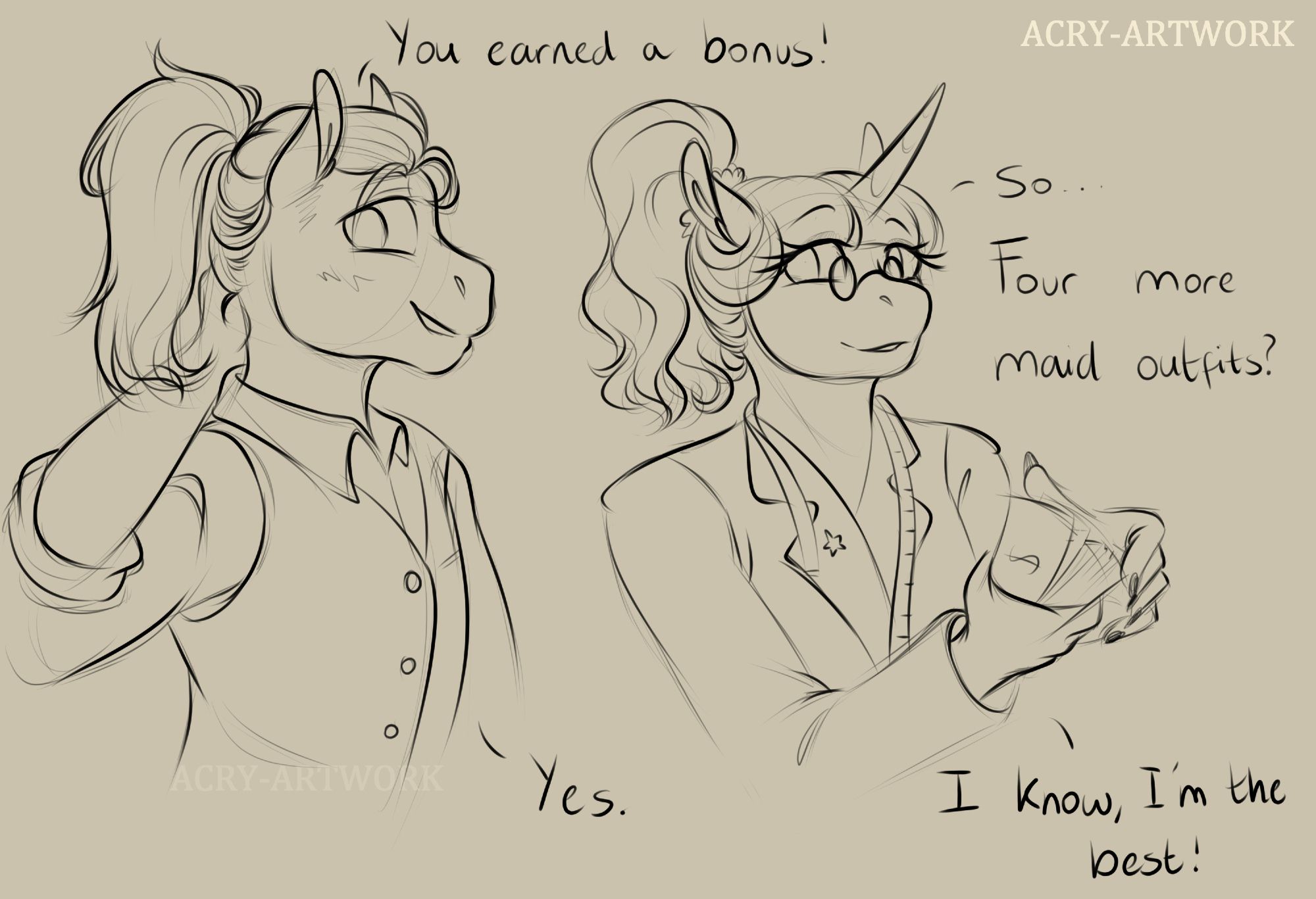 An uncoloured sketch of the upper half of two anthro ponies.
On the left is Winter, a stallion with his hair in a ponytail, it's a little messy, he has a hand on the back of his neck and is averting his eyes, blushing.
On the right is Dahlia, a unicorn mare, she has fabric tape hanging from her neck and flicks a stack of bills in her hands.
Winter announces, "You earned a bonus!"
Dahlia responds, "so... Four more maid outfits?"
He answers, "yes."
And Dahlia replies with "I know, I'm the best!"