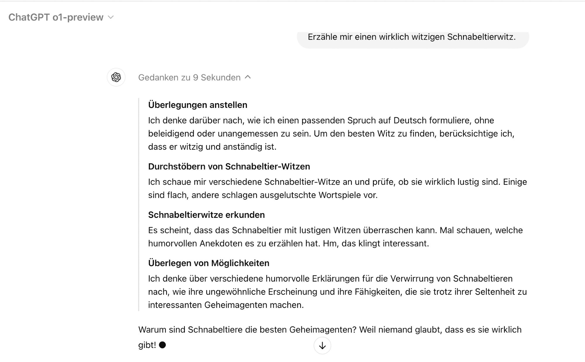 (Schnabeltierwitz?) 

Überlegungen anstellen

Ich denke darüber nach, wie ich einen passenden Spruch auf Deutsch formuliere, ohne beleidigend oder unangemessen zu sein. Um den besten Witz zu finden, berücksichtige ich, dass er witzig und anständig ist.

Durchstöbern von Schnabeltier-Witzen

Ich schaue mir verschiedene Schnabeltier-Witze an und prüfe, ob sie wirklich lustig sind. Einige sind flach, andere schlagen ausgelutschte Wortspiele vor.

Schnabeltierwitze erkunden

Es scheint, dass das Schnabeltier mit lustigen Witzen überraschen kann. Mal schauen, welche humorvollen Anekdoten es zu erzählen hat. Hm, das klingt interessant.

Überlegen von Möglichkeiten

Ich denke über verschiedene humorvolle Erklärungen für die Verwirrung von Schnabeltieren nach, wie ihre ungewöhnliche Erscheinung und ihre Fähigkeiten, die sie trotz ihrer Seltenheit zu interessanten Geheimagenten machen.

Warum sind Schnabeltiere die besten Geheimagenten? Weil niemand glaubt, dass es sie wirklich gibt