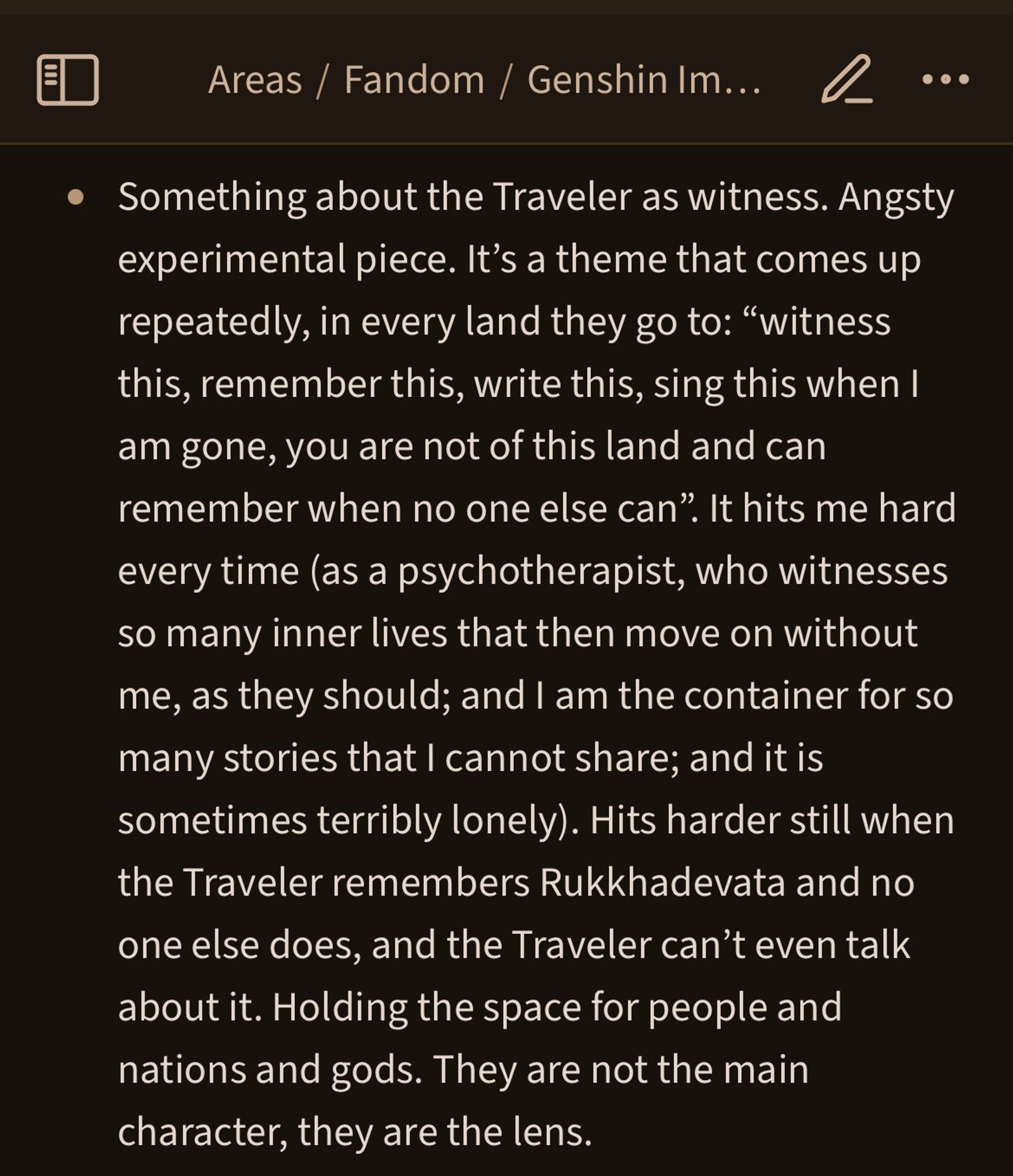 Something about the Traveler as witness. Angsty experimental piece. It’s a theme that comes up repeatedly, in every land they go to: “witness this, remember this, write this, sing this when I am gone, you are not of this land and can remember when no one else can”. It hits me hard every time (as a psychotherapist, who witnesses so many inner lives that then move on without me, as they should; and I am the container for so many stories that I cannot share; and it is sometimes terribly lonely). Hits harder still when the Traveler remembers Rukkhadevata and no one else does, and the Traveler can’t even talk about it. Holding the space for people and nations and gods. They are not the main character, they are the lens.