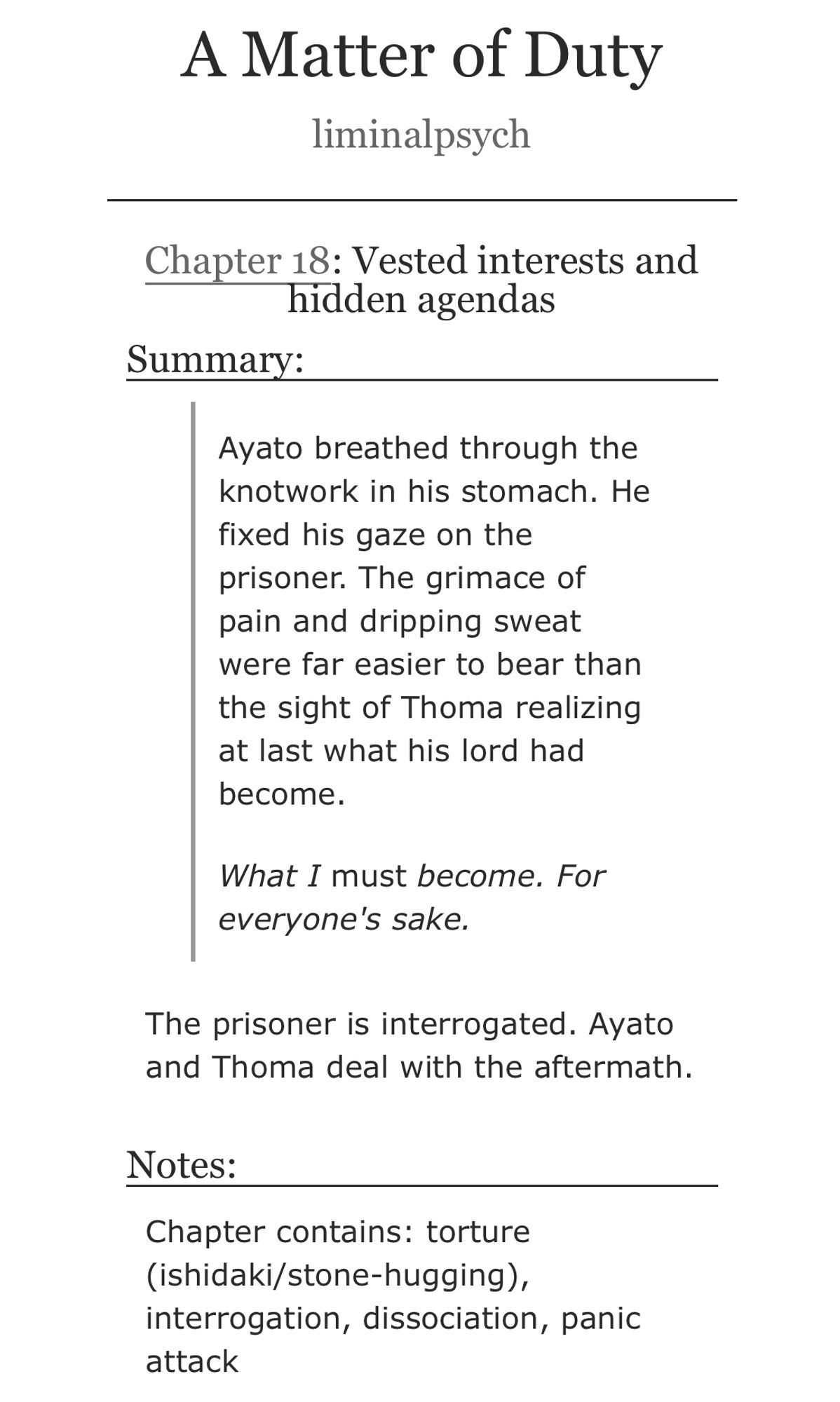 A Matter of Duty by liminalpsych. Chapter 18: Vested interests and hidden agendas.
Summary: Ayato breathed through the knotwork in his stomach. He fixed his gaze on the prisoner. The grimace of pain and dripping sweat were far easier to bear than the sight of Thoma realizing at last what his lord had become.
What I must become. For everyone's sake. -
The prisoner is interrogated. Ayato and Thoma deal with the aftermath.