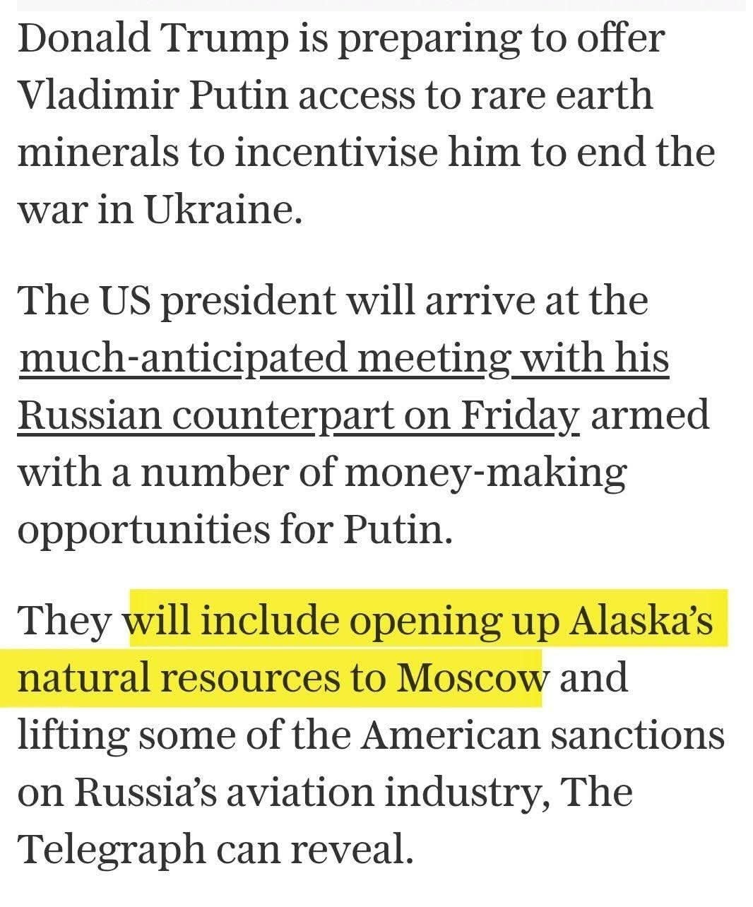 The fothermucker is going to give Putin Alaska's natural resources:

"The US president will arrive at the much-anticipated meeting with his Russian counterpart on Friday armed with a number of money-making opportunities for Putin.

They will include opening up Alaska’s natural resources to Moscow and lifting some of the American sanctions on Russia’s aviation industry, The Telegraph can reveal."