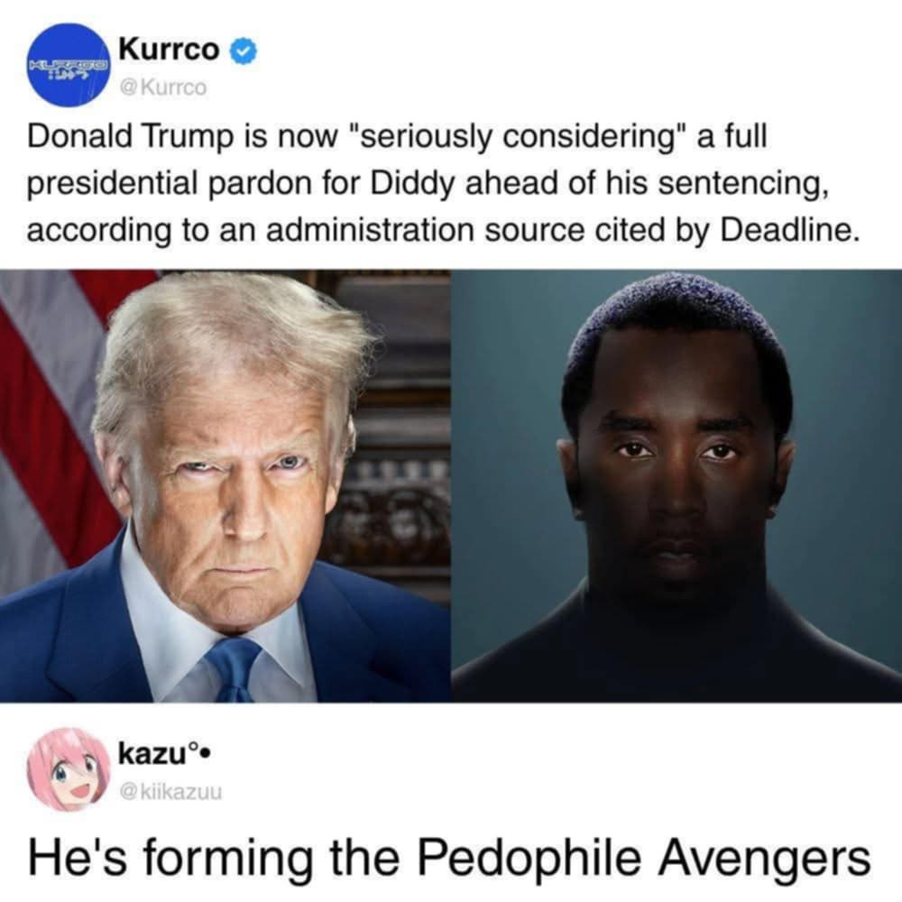 Kurrco: Donald Trump is now "seriously considering" a full presidential pardon for Diddy ahead of his sentencing, according to an administration source cited by Deadline.

.....

Kazu comments: he's forming the Pedophile Avengers
