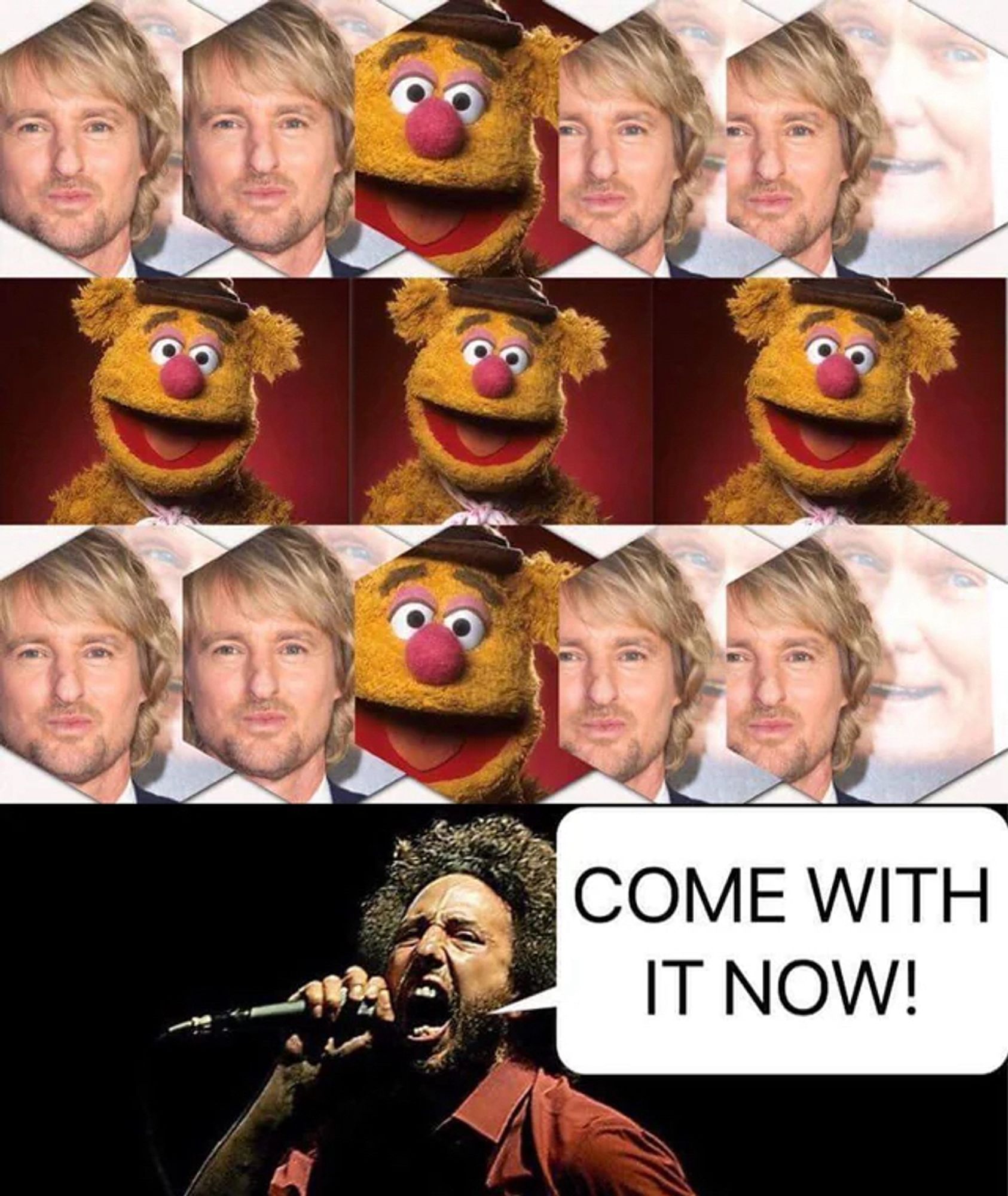 Owen Wilson, Owen Wilson, Fozzy Bear, Owen Wilson, Owen Wilson,
Fozzy Bear, Fozzy Bear, Fozzy Bear,
Owen Wilson, Owen Wilson, Fozzy Bear, Owen Wilson, Owen Wilson,
Zack De La Rocha shouting “COME WITH IT NOW!”