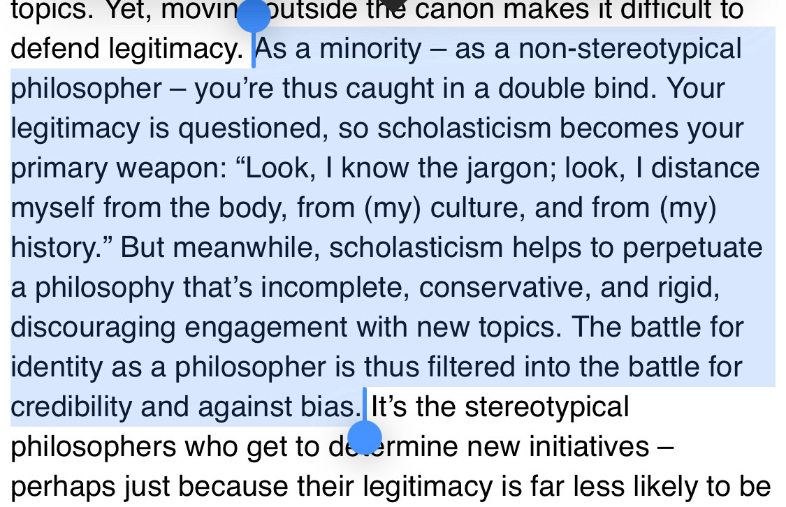 Screen shot of text: As a minority – as a non-stereotypical philosopher – you’re thus caught in a double bind. Your legitimacy is questioned, so scholasticism becomes your primary weapon: “Look, I know the jargon; look, I distance myself from the body, from (my) culture, and from (my) history.” But meanwhile, scholasticism helps to perpetuate a philosophy that’s incomplete, conservative, and rigid, discouraging engagement with new topics. The battle for identity as a philosopher is thus filtered into the battle for credibility and against bias.