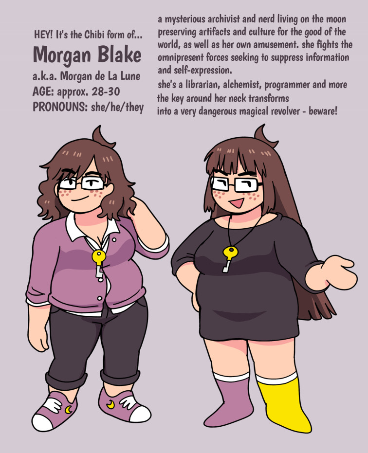 two chibi forms (stylized cartoon depictions with squished proportions) of Morgan Blake.

one wears short wavy hair, a purple button-down cardigan, black pants and purple sneakers. the other wears long straight hair, a large black sweater/dress with 3/4 sleeves, and purple and yellow socks.

both of them are chubby with brown hair, freckles, rectangular glasses, and wear a large golden key on a loop around their neck. they both have a confident, relaxed expression

text:
HEY! It's the Chibi form of...
Morgan Blake
a.k.a. Morgan de la Lune
AGE: approx. 28-30
PRONOUNS: she/he/they

a mysterious archivist and nerd living on the moon preserving artifacts and culture for the good of the world, as well as her own amusement. she fights the omnipresent forces seeking to suppress information and self-expression.
she's a librarian, alchemist, programmer and more
the key around her neck transforms into a very dangerous magical revolver - beware!