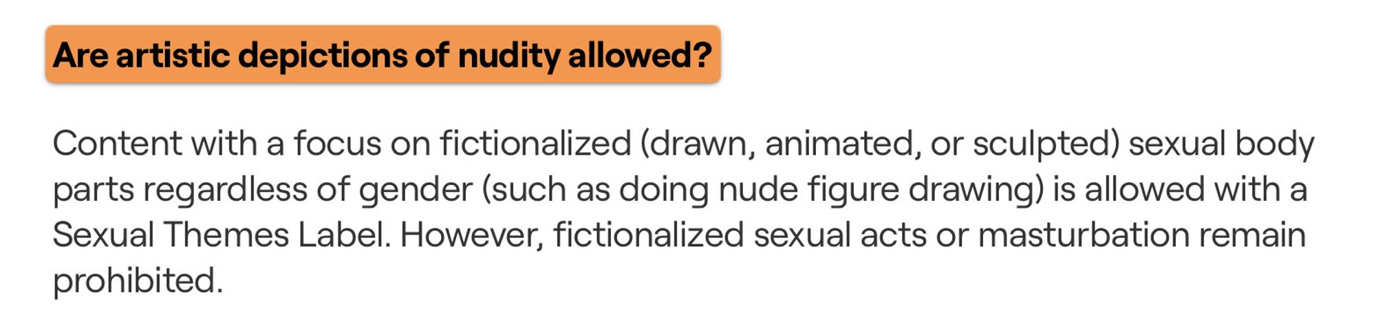 Are artistic depictions of nudity allowed?

Content with a focus on fictionalized (drawn, animated, or sculpted) sexual body parts regardless of gender (such as doing nude figure drawing) is allowed with a Sexual Themes Label. However, fictionalized sexual acts or masturbation remain prohibited.