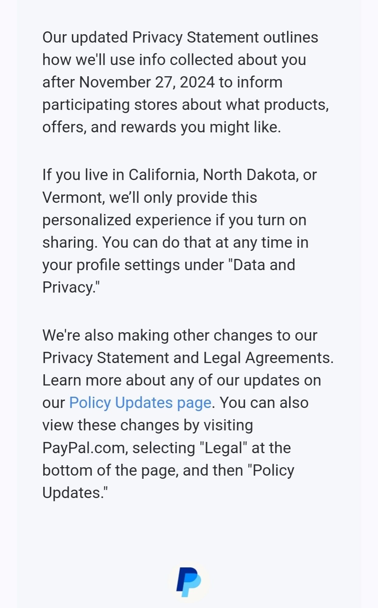 Text new TOS for PayPal account users. It says starting November 27, PayPal will share your data. You're automatically opted in unless you are in California, North Dakota and Vermont. If you do not want your data shared, you can opt out in your profile settings under "data and privacy" .