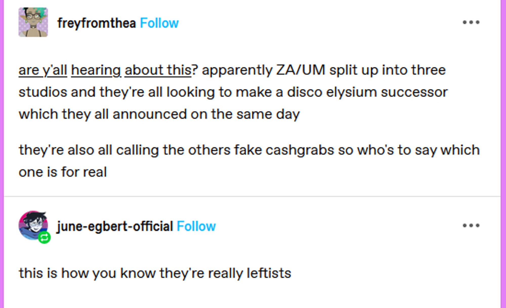 Two tumblr users.

Freyfromthea: "are y'all hearing about this? apparently ZA/UM split up into three studios and they're all looking to make a disco elysium successor which they all announced on the same day.

they're also calling the others fake cashgrabs so who's to say which one is for real"

june-egbert-official: "this is how you know they're really leftists". 